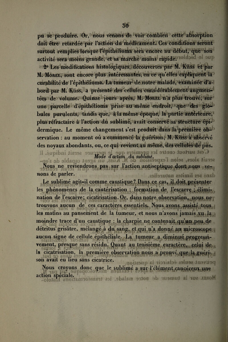 { r erve 4 5ö pu se prodüire. Or, nous venons de voir combien cette absorption doit etre retardee par Faction du ihedicament. Ces conditions seront surtout remplies lorsque Fepitheliorüä sera ericore au debut, que son activite r^j^oiöldaid dl aup $° Les modifications histologiques, decouvertes par M. Küss et par M. Morel, sont encore plus interessahtcsy ett* fcd qu’el lös e sqütquent la curabilite de Fepithelioma. La tumeur de notre malade, examinee d’a- bord par M. Küss, a presente des cellules considerablement augmen- tees de Volume. Quiifze joürs apres, M. MdRfcL n’a plus trouve, sur une parcelle d’epithelionia prise au meme endroit, que des glo- bulcs purulents, tandis que, ä la meme epoque,- la partie anterieure, plus refractaire ä Facti on du sublime, avait conserve sa structure epi- dermique. Le meme changement s’est prodüit daiis la^prößiiere servation : au moment oü a commence la guetnsöhf M. Küss a ofc des noyaux abondants, ou, ce qui revient-au meme, des eellid^dd pus. II .aupibni iißiea siuapm aj ayp gaaimam gal eiinoa JuoJuig 389*0 Mode d action du sublime. -no8 sh sldßqßo Jns^ß nu M ab noieaa’iqxa 1 nolaa f8ioiß Jisia« Nous ne reviendrons pas sur l’action antiseptique dont nous ve¬ nons de parier. „aaHsiuJen aalimil gsa anßb Le sublime agit-il comme caustique ? Dans ce cas, il doit presenter les phenomenes de la cauterisation : Formation de l’escarre ; elimi- nation de lescarre; cicalrisation. Or, dans notre observation, nous ne trouvons aucun de ces caracteres essentiels. Nous avons assiste tous les matins au pansement de la tumeur, et nous n’avons jamais fyti la moindre trace dun caustique : la charpie ne contenait qu’un peu de detritus grisätre, melange ä du sang, et qui n’a donne au microscope aucun signe de cejlule epitheliale. La tumeur a diminue progressi- vement, presque sans residu. Quant au troisieme caractere, celui de la cicalrisation, la premiere observat.on nous a prouve que la gueri- soh avait eu heu sans cicatrice. <noijgwp ßl li3lißbo Jmmiaq Nous croyons donc que le sublime a sur 1 clement cancereux une 89i .sbslstD 91300 d> UJSinnt ßl 108 N