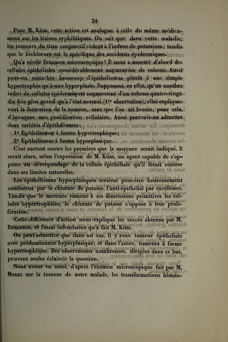Poui ML Küss, cette action esl analogue ä celle du meine medica- ment sur les lesions syphilitiques. Ou sait que, dans cette maladie, les tumeurs du tissu conjonctif cedent a riodurede potassium; tandis que le bichlorure est le specifique des accidents epidermiques. Qua revele Texamen niicroscopiqqe? II nous a montre dabord des cellules epitheliales eonsiderablement augmentees de volume. Aussi peut-on rattacher beaucoup d epitheiiomas plutot a une simple Hypertrophie qu a une Hyperplasie. Supposons, en effet, qu’un nombre infini de cellules epidermiques augmentent d’un volume quatre-vingt- dix fois plus grand qu a l’etat normal (lre observation), elles explique- ronl la formation de la tumeur, sans que Ton ait besoin, pour cela, d’invoquer une proliferation eellulaire. Aussi pourrait-on admettre deif$ S^i,ißJ§^c|I ^pühello|^^«iq Jimmsgußdo Dfriom sJ .supimisb ^1° JEpitheliomas a forme liypertrophique - üo indmom oß : noiJß?x98 .8§q%4&?iM9$l3§$ forme hypf*#tes*cjöp.r>;> fuo ffeinßbnodß xiJByon 89b C’est surtout contre les premiers que le mercure serait indique. II serait alors, selon l’expression de M. Küss, un agent capable de s’op- poser äu devergondage de la cellule epitheliale qu’il ferait rentrer dans ses limites naturelles. . lölißq. ab anoff Les epithelionias hyperplasiques seraient peut-e combattus par le chlorate de potasse, Vanti-epithelial par excellence. Tandis que le mercure ramene ä ses dimensions primitives les cel¬ lules hypertrophiees, le chlorate de potasse s'oppose a leur proli- fefktffib8‘ßinßi MioV£'n gü0fI *9 <™9oujj ßi ab insniaeflßq uß eaußjxi,«»! Cette difference d’action nous 'Cxplique les succes obtenus par M. Bergeron, et l’essai infructueux qua fait M. Küss. On peut admettre que dans un cas, it y avait tumeur epitheliale avec predominance hyperplasique; et dans Tautre, tumeurs a forme hypertrophique. Des observations nombreuses, dirigees dans ce but, peuvent seules eclaircir la queslion. i/ftA'iaau/Lo i n Ioua vT amildo£ ol snp onob .Efioiojj __ INous avons vu aussi, dapres 1 examen microscopique fait par M. Morel sur la tumeur de notre malade, les transformations histolo- t-etre Heureusete