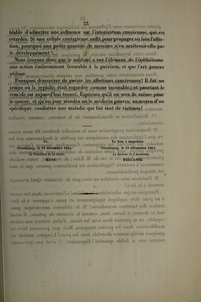 I 53 - . > •</. . ^ dimUiioitl ab oonoolnri mo% zonm n1:^ goupfg . blable d’admettre une influence sur l’intoxication cancereuse, qui est retardee. $i une cellule conlagieuse suffit pour propager au loinl’affec- tion* pourquoi une petite quantite de mercure n?en arreterait-elle pas ifeipliicf^ loshouB A ,9100119 sesdloq^d dltoö anßü Nous croyons donc que le sublime a sur l element de l’epithelioma une action eminemment favorable ä la guerison, et que l’art pourra &tnßvßg xoß nobaonp oJJoo gnolJacmioa moVL Pourquoi desesperer de guerir les affections cancereuses? 11 fut un temps oü la Syphilis etait regardee comme incurable; et pourtant le remede est aujourd’hui trouve. Esperons qu’il eu sera de meme pour le cancer, et qu’u.n jour viendra oüle nmdeciu pourra, aumoyen d’un specifique, combattre une maladie qui fait tant de victimes! ain ; r JiiJlueo'i airnnoo ,109010) ßi ob Jnofnadooggob to noiJodlfliedG *1 _ , »siißbnooaa gfioyß euon iO Viusloob sibniom ßi 8iiß8 9Vf889ig0iq noiioinigoü ?M OOP 98ü3ioolijob 18 eiolißq Jbs aoopdeußo asb iioi)ßoHqqrl sup m Vu. Yu bon ä imprimer. '*• Jfifte93 ^Wsirasboorg. le ,9 dece-nbre 1864. K3b These, Le Uecteur de l’Academie, abrJßcn 9iJori «airossjoe sb ; efciül M ob 8ßo sl ob bim ol 9üp ovuäiq f9nnoJdoid ob noiJßoilqqß'l ii 1033891 ß v:;.fi9cn«ao3 . ' , Jfioraobndloiq oripß))ß 3*9^ ^ßJnßYß bo£) .33n)fiob ob osq osvß uo aoiiJßoio anßg noeiikiO ’£ v ! 30ßl ßl ß iisoiim •II toiJghifinbß 8ßq oo ioopiuo*! bogßo aol gflßb e*iü9hoini?l« o »ifil ßi b ioaoqqo'8 iooq- Jo jfisfnoopiqol oup’lqqß oi)3 Jooq -uuq oiipii001910 stjjioIHo ol 18 ? gsiißboooog ewooiül aob noilßrn liß°S98 ll ,988ßloq 9b Sjßioillo si 9101000 ?3?ob SiOSll ß>'I3ITOOb 38 dßV f'KUJoß 1.108 '13313X9 19Üß L (.80881) 8»! 800) 8dßb JllßllOq 98 09 ,9ldfiqS0 •>.)i s’/ißi Jiioriooq oiip eißM .83t)opß))ß 89iiißq 891 «nßb 93niß>diböiu 09 obßlßfn our^io J iiiUöi sol suo) «sdioadß esaimßigdiim asupbop -ni3*itT/-oi 8ßq Igo « h ;jnßbii3qo3 * olilnßop sinißi h ouo ßivoooi . %