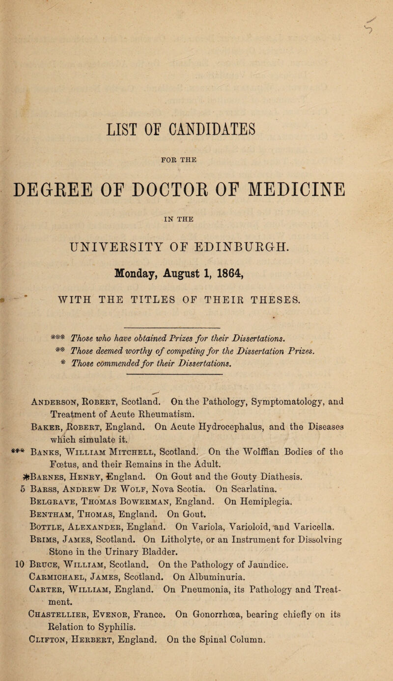 LIST OF CANDIDATES FOR THE DEGREE OF DOCTOR OF MEDICINE IN THE UNIVERSITY OF EDINBURGH. Monday, August 1, 1864, WITH THE TITLES OF THEIR THESES. *** Those who have obtained Prizes for their Dissertations. ** Those deemed worthy of competing for the Dissertation Prizes. * Those commended for their Dissertations. Anderson, Robekt, Scotland. On the Pathology, Symptomatology, and Treatment of Acute Rheumatism. Baker, Robert, England. On Acute Hydrocephalus, and the Diseases which simulate it. *** Banks, William Mitchell, Scotland. On the Wolffian Bodies of the Foetus, and their Remains in the Adult. ^Barnes, Henry, England. On Gout and the Gouty Diathesis. 5 Barss, Andrew De Wolf, Nova Scotia. On Scarlatina. Belgrave, Thomas Bowerman, England. On Hemiplegia. Bentham, Thomas, England. On Gout. Bottle, Alexander, England. On Variola, Varioloid, and Varicella. Brims, James, Scotland. On Litholyte, or an Instrument for Dissolving Stone in the Urinary Bladder. 10 Bruce, William, Scotland. On the Pathology of Jaundice. Carmichael, James, Scotland. On Albuminuria. Carter, William, England. On Pneumonia, its Pathology and Treat¬ ment. Chastellier, Evenor, France. On Gonorrhoea, bearing chiefly on its Relation to Syphilis. Clifton, Herbert, England. On the Spinal Column.