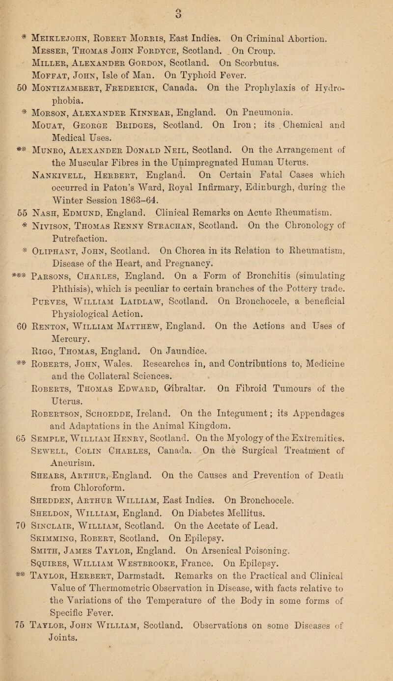 o * Meiklejoiin, Robert Morris, East Indies. On Criminal Abortion. Messer, Thomas John Fordyce, Scotland. . On Cronp. Miller, Alexander Gordon, Scotland. On Scorbutus. Moffat, John, Isle of Man. On Typhoid Fever. 50 Montizambert, Frederick, Canada. On the Prophylaxis of Hydro¬ phobia. * Morson, Alexander Kinnear, England. On Pneumonia. Mouat, George Bridges, Scotland. On Iron; its Chemical and Medical Uses. Munro, Alexander Donald Neil, Scotland. On the Arrangement of the Muscular Fibres in the Unimpregnated Human Uterus. Nankivell, Herbert, England. On Certain Fatal Cases which occurred in Paton’s Ward, Royal Infirmary, Edinburgh, during the Winter Session 1868-64. 55 Nash, Edmund, England. Clinical Remarks on Acute Rheumatism. * Niyison, Thomas Renny Strachan, Scotland. On the Chronology of Putrefaction. * Oliphant, John, Scotland. On Chorea in its Relation to Rheumatism, Disease of the Heart, and Pregnancy. *** Parsons, Charles, England. On a Form of Bronchitis (simulating Phthisis), which is peculiar to certain branches of the Pottery trade. Purves, William Laidlaw, Scotland. On Bronchocele, a beneficial Physiological Action. 60 Renton, William Matthew, England. On the Actions and Uses of Mercury. Rigg, Thomas, England. On Jaundice. ** Roberts, John, Wales. Researches in, and Contributions to, Medicine and the Collateral Sciences. Roberts, Thomas Edward, Gibraltar. On Fibroid Tumours of the Uterus. Robertson, Schoedde, Ireland. On the Integument; its Appendages and Adaptations in the Animal Kingdom. 65 Semple, William Henry, Scotland. On the Myology of the Extremities. Sewell, Colin Charles, Canada. On the Surgical Treatment of Aneurism. Shears, Arthur, England. On the Causes and Prevention of Death from Chloroform. Shedden, Arthur William, East Indies. On Bronchocele. Sheldon, William, England. On Diabetes Mellitus. 70 Sinclair, William, Scotland. On the Acetate of Lead. Skimming, Robert, Scotland. On Epilepsy. Smith, James Taylor, England. On Arsenical Poisoning. Squires, William Westbrooke, France. On Epilepsy. ** Taylor, Herbert, Darmstadt. Remarks on the Practical and Clinical Value of Thermometric Observation in Disease, with facts relative to the Variations of the Temperature of the Body in some forms of Specific Fever. 75 Taylor, John William, Scotland. Observations on some Diseases of Joints.