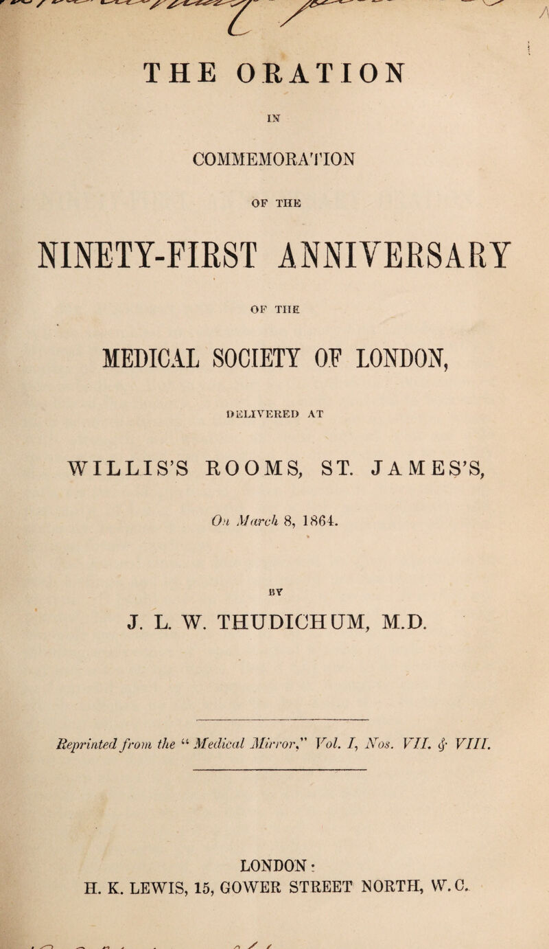 THE ORATION COMMEMORATION OF THE NINETY-FIRST ANNIVERSARY OF THE MEDICAL SOCIETY OE LONDON, DELIVERED AT WILLIS’S ROOMS, ST. JAMES’S, On March 8, 1864. BY J. L. W. THUDICH CJM, M.D. Reprinted from the “ Medical MirrorVol. /, Nos. VII, <£• VIII. LONDON: H. K. LEWIS, 15, GOWER STREET NORTH, W.C. S' /