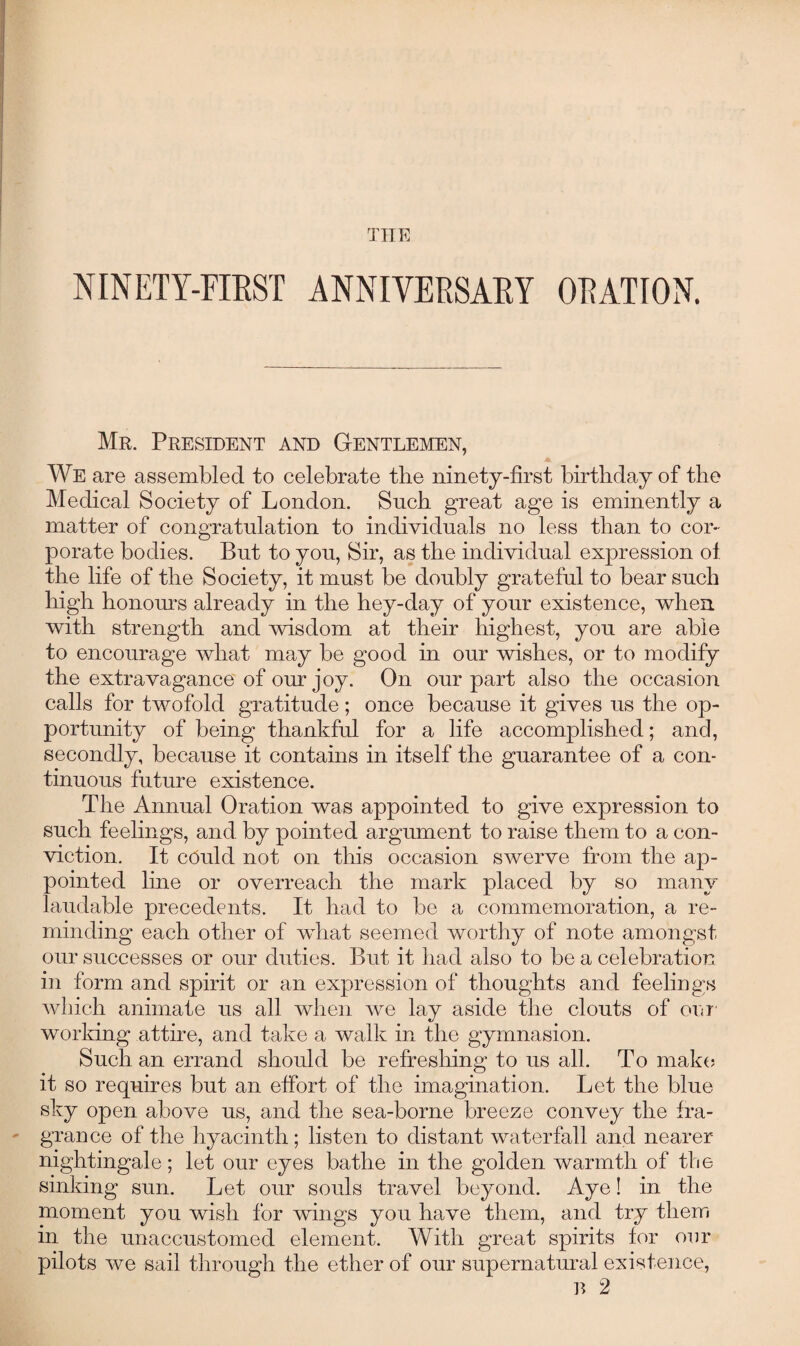 THE NINETY-FIRST ANNIVERSARY ORATION. Mr. President and Gentlemen, A We are assembled to celebrate the ninety-first birthday of the Medical Society of London. Such great age is eminently a matter of congratulation to individuals no less than to cor¬ porate bodies. But to you, Sir, as the individual expression of the life of the Society, it must be doubly grateful to bear such high honours already in the hey-day of your existence, when with strength and wisdom at their highest, you are able to encourage what may be good in our wishes, or to modify the extravagance of our joy. On our part also the occasion calls for twofold gratitude; once because it gives us the op¬ portunity of being thankful for a life accomplished; and, secondly, because it contains in itself the guarantee of a con¬ tinuous future existence. The Annual Oration was appointed to give expression to such feelings, and by pointed argument to raise them to a con¬ viction. It ccrald not on this occasion swerve from the ap¬ pointed line or overreach the mark placed by so many laudable precedents. It had to be a commemoration, a re¬ minding each other of what seemed worthy of note amongst our successes or our duties. But it had also to be a celebration in form and spirit or an expression of thoughts and feelings which animate us all when we lay aside the clouts of our working attire, and take a walk in the gymnasion. Such an errand should be refreshing* to us all. To make it so requires but an effort of the imagination. Let the blue sky open above us, and the sea-borne breeze convey the fra¬ grance of the hyacinth; listen to distant waterfall and nearer nightingale; let our eyes bathe in the golden warmth of the sinking sun. Let our souls travel beyond. Aye! in the moment you wish for wings you have them, and try them in the unaccustomed element. With great spirits for our pilots we sail through the ether of our supernatural existence, R 2