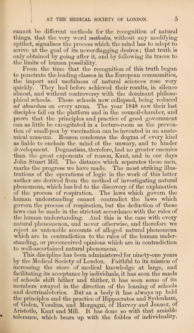 j AT THE MEDICAL SOCIETY OF LONDON. cannot be different methods for the recognition of natural things, that the very word methodos, without any modifying epithet, signalises the process which the mind has to adopt to arrive at the goal of its never-flagging desires ; that truth is only obtained by going after it, and by following its traces to the limits of human possibility. From the time that the recognition of this truth began to penetrate the leading classes in the European communities, the import and usefulness of natural sciences rose very quickly. They had before achieved their results, in silence almost, and without controversy with the dominant philoso¬ phical schools. These schools now collapsed, being reduced ad absurdum on every arena. The year 1848 saw their last disciples fail on the platform and in the council-chamber, and prove that the principles and practice of good government can as little be excogitated in a lecture-room as the preven¬ tion of small-pox by vaccination can be invented in an anato¬ mical museum. Reason condemns the dogma of every kind as liable to enchain the mind of the unwary, and to hinder development. Dogmatism, therefore, had no greater enemies than the great exponents of reason, Kant, and in our days John Stuart Mill. The distance which separates these men, marks the progress we have made. The most striking illus¬ trations of the operations of logic in the work of this latter author are derived from the method of investigating natural phenomena, which has led to the discovery of the explanation of the process of respiration. The laws which govern the human understanding cannot contradict the laws which govern the process of respiration, but the deduction of these laws can be made in the strictest accordance with the rules of the human understanding. And this is the case with every natural phenomenon, and never otherwise, and therefore we reject as untenable accounts of alleged natural phenomena which are in contradiction to the rules of the human under¬ standing, or preconceived opinions which are in contradiction to well-ascertained natural phenomena. This discipline has been administered for ninety-one years by the Medical Society of London. Faithful to its mission of increasing the store of medical knowledge at large, and facilitating its acceptance by individuals, it has seen the sands of schools shift hither and thither, it has seen some of its members swayed in the direction of the leaning of schools and doctrinaloteries. But as a body it has always up held the principles and the practice of Hippocrates and Sydenham, of Galen, Yesalius, and Morgagni, of Harvey and Jenner, of Aristotle, Kant and Mill. It has done so with that amiable tolerance, which bears up with the foibles of individuality,