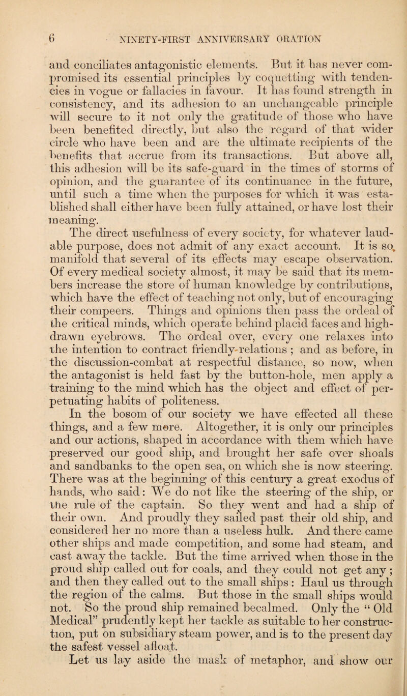 and conciliates antagonistic elements. But it has never com¬ promised its essential principles by coquetting with tenden¬ cies in vogue or fallacies in favour. It has found strength in consistency, and its adhesion to an unchangeable principle will secure to it not only the gratitude of those who have been benefited directly, but also the regard of that wider circle who have been and are the ultimate recipients of the benefits that accrue from its transactions. But above all, this adhesion will be its safe-guard in the times of storms of opinion, and the guarantee of its continuance in the future, until such a time when the purposes for which it was esta¬ blished shall either have been fully attained, or have lost their meaning. The direct usefulness of every society, for whatever laud¬ able purpose, does not admit of any exact account. It is so, manifold that several of its effects may escape observation. Of every medical society almost, it may be said that its mem¬ bers increase the store of human knowledge by contributions, which have the effect of teaching not only, but of encouraging their compeers. Things and opinions then pass the ordeal of the critical minds, which operate behind placid faces and high- drawn eyebrows. The ordeal over, every one relaxes into the intention to contract friendly relations ; and as before, in the discussion-combat at respectful distance, so now, when the antagonist is held fast by the button-hole, men apply a training to the mind which has the object and effect of per¬ petuating habits of politeness. In the bosom of our society we have effected all these things, and a few mere. Altogether, it is only our principles and our actions, shaped in accordance with them which have preserved our good ship, and brought her safe over shoals and sandbanks to the open sea, on which she is now steering. There was at the beginning of this century a great exodus of hands, who said: We do not like the steering of the ship, or me rule of the captain. So they went and had a ship of their own. And proudly they sailed past their old ship, and considered her no more than a useless hulk. And there came other ships and made competition, and some had steam, and cast away the tackle. But the time arrived when those in the proud ship called out for coals, and they could not get any ; and then they called out to the small ships: Haul us through the region of the calms. But those in the small ships would not. So the proud ship remained becalmed. Only the “ Old Medical” prudently kept her tackle as suitable to her construc¬ tion, put on subsidiary steam power, and is to the present day the safest vessel afloat. Let us lay aside the mask of metaphor, and show our