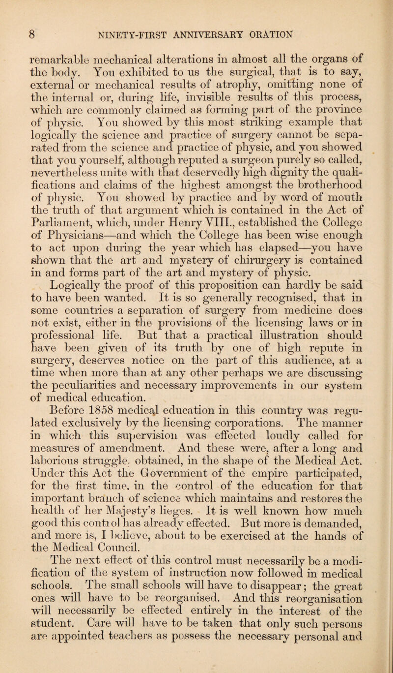 remarkable mechanical alterations in almost all the organs of the body. You exhibited to ns the surgical, that is to say, external or mechanical results of atrophy, omitting none of the internal or, during life, invisible results of this process, which are commonly claimed as forming part of the province of physic. You showed by this most striking example that logically the science and practice of surgery cannot be sepa¬ rated from the science and practice of physic, and you showed that you yourself, although reputed a surgeon purely so called, nevertheless unite with that deservedly high dignity the quali¬ fications and claims of the highest amongst the brotherhood of physic. You showed by practice and by word of mouth the truth of that argument which is contained in the Act of Parliament, which, under Henry VIII., established the College of Physicians—and which the College has been wise enough to act upon during the year which has elapsed—you have shown that the art and mystery of chirurgery is contained in and forms part of the art and mystery of physic. Logically the proof of this proposition can hardly be said to have been wanted. It is so generally recognised, that in some countries a separation of surgery from medicine does not exist, either in the provisions of the licensing laws or in professional life. But that a practical illustration should have been given of its truth by one of high repute in surgery, deserves notice on the part of this audience, at a time when more than at any other perhaps we are discussing the peculiarities and necessary improvements in our system of medical education. Before 1858 medical education in this country was regu¬ lated exclusively by the licensing corporations. The manner in wdiich this supervision was effected loudly called for measures of amendment. And these were, after a long and laborious struggle, obtained, in the shape of the Medical Act. Under this Act the Government of the empire participated, for the first time, in the control of the education for that important branch of science which maintains and restores the health of her Majesty’s lieges. It is well known how much good this conti ol has alrea dy effected. But more is demanded, and more is, I believe, about to be exercised at the hands of the Medical Council. The next effect ol this control must necessarily be a modi¬ fication of the system of instruction now followed in medical schools. The small schools will have to disappear; the great ones will have to be reorganised. And this reorganisation will necessarily be effected entirely in the interest of the student. Care will have to be taken that only such persons are appointed teachers as possess the necessary personal and