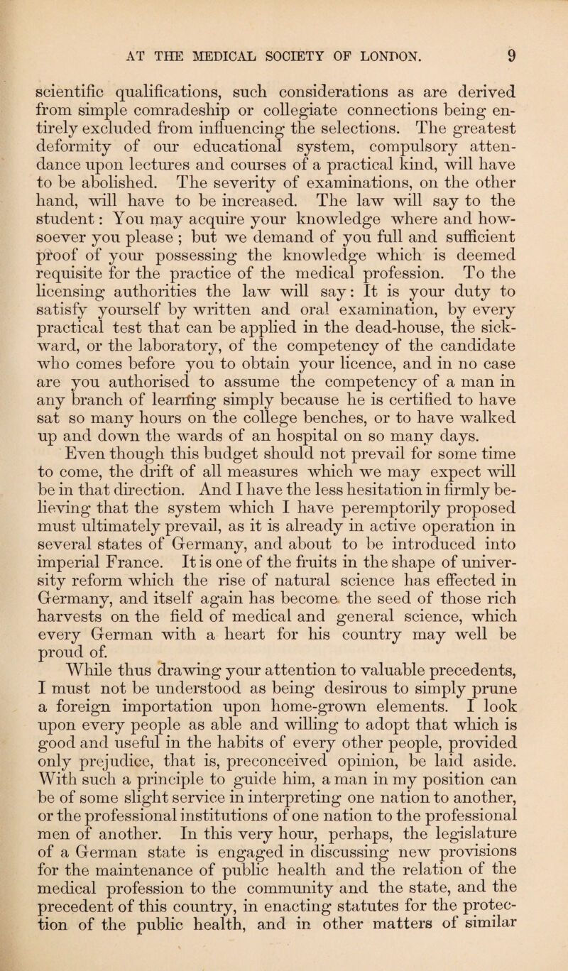 scientific qualifications, such considerations as are derived from simple comradeship or collegiate connections being en¬ tirely excluded from influencing the selections. The greatest deformity of our educational system, compulsory atten¬ dance upon lectures and courses of a practical kind, will have to be abolished. The severity of examinations, on the other hand, will have to be increased. The law will say to the student: You may acquire your knowledge where and how¬ soever you please ; but we demand of you full and sufficient proof of your possessing the knowledge which is deemed requisite for the practice of the medical profession. To the licensing authorities the law will say: It is your duty to satisfy yourself by written and oral examination, by every practical test that can be applied in the dead-house, the sick- ward, or the laboratory, of the competency of the candidate who comes before you to obtain your licence, and in no case are you authorised to assume the competency of a man in any branch of leariling simply because he is certified to have sat so many hours on the college benches, or to have walked up and down the wards of an hospital on so many days. Even though this budget should not prevail for some time to come, the drift of all measures which we may expect will be in that direction. And I have the less hesitation in firmly be¬ lieving that the system which I have peremptorily proposed must ultimately prevail, as it is already in active operation in several states of Germany, and about to be introduced into imperial France. It is one of the fruits in the shape of univer¬ sity reform which the rise of natural science has effected in Germany, and itself again has become the seed of those rich harvests on the field of medical and general science, which every German with a heart for his country may well be proud of. While thus drawing your attention to valuable precedents, I must not be understood as being desirous to simply prune a foreign importation upon home-grown elements. I look upon every people as able and willing to adopt that which is good and useful in the habits of every other people, provided only prejudice, that is, preconceived opinion, be laid aside. With such a principle to guide him, a man in my position can be of some slight service in interpreting one nation to another, or the professional institutions of one nation to the professional men of another. In this very hour, perhaps, the legislature of a German state is engaged in discussing new provisions for the maintenance of public health and the relation of the medical profession to the community and the state, and the precedent of this country, in enacting statutes for the protec¬ tion of the public health, and in other matters of similar