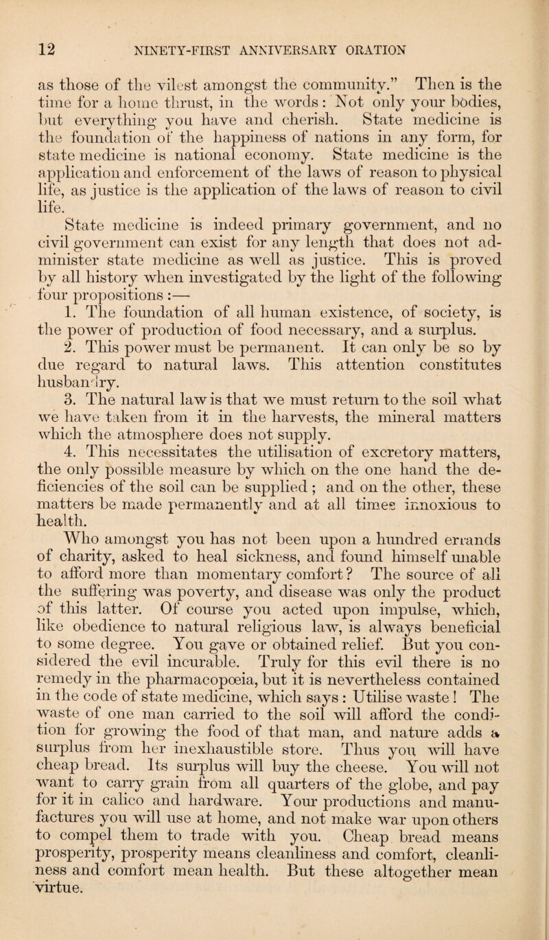as those of the vilest amongst the community.” Then is the time for a home thrust, in the words: Not only your bodies, but everything you have and cherish. State medicine is the foundation of the happiness of nations in any form, for state medicine is national economy. State medicine is the application and enforcement of the laws of reason to physical life, as justice is the application of the laws of reason to civil life. State medicine is indeed primary government, and no civil government can exist for any length that does not ad¬ minister state medicine as well as justice. This is proved by all history when investigated by the light of the following four propositions :—• 1. The foundation of all human existence, of society, is the power of production of food necessary, and a surplus. 2. This power must be permanent. It can only be so by due regard to natural laws. This attention constitutes husbandry. 3. The natural law is that we must return to the soil what we have taken from it in the harvests, the mineral matters which the atmosphere does not supply. 4. This necessitates the utilisation of excretory matters, the only possible measure by which on the one hand the de¬ ficiencies of the soil can be supplied ; and on the other, these matters be made permanently and at all times innoxious to health. Who amongst you has not been upon a hundred errands of charity, asked to heal sickness, and found himself unable to afford more than momentary comfort ? The source of all the suffering was poverty, and disease was only the product of this latter. Of course you acted upon impulse, which, like obedience to natural religious law, is always beneficial to some degree. You gave or obtained relief. But you con¬ sidered the evil incurable. Truly for this evil there is no remedy in the pharmacopoeia, but it is nevertheless contained in ilie code of state medicine, which says : Utilise waste ! The waste of one man carried to the soil will afford the condi¬ tion for growing the food of that man, and nature adds a surplus from her inexhaustible store. Thus you will have cheap bread. Its surplus will buy the cheese. You will not want to carry grain from all quarters of the globe, and pay for it in calico and hardware. Your productions and manu¬ factures you will use at home, and not make war upon others to compel them to trade with you. Cheap bread means prosperity, prosperity means cleanliness and comfort, cleanli¬ ness and comfort mean health. But these altogether mean virtue.