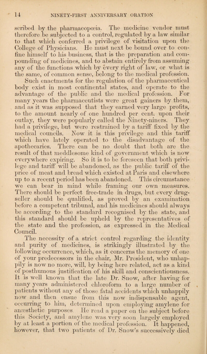 scribed by the pharmacopoeia. The medicine vendor must therefore be subjected to a control, regulated by a law similar to that which conferred a privilege of visitation upon the College of Physicians. He must next be bound over to con¬ fine himself to his business, that is the preparation and com¬ pounding of medicines, and to abstain entirely from assuming any of the functions which by every right of law, or what is the same, of common sense, belong to the medical profession. Such enactments for the regulation of the pharmaceutical body exist in most continental states, and operate to the advantage of the public and the medical profession. For many years the pharmaceutists were great gainers by them, and as it was supposed that they earned very large profits, to the am omit nearly of one hundred per cent, upon then- outlay, they were popularly called the Ninety-niners. They had a privilege, but were restrained by a tariff fixed by the medical councils. Now it is this privilege and this tariff which have lately operated to the disadvantage of the apothecaries. There can be no doubt that both are the result of that meddlesome kind of government which is now everywhere expiring. So it is to be foreseen that both privi¬ lege and tariff will be abandoned, as the public tariff of the price of meat and bread which existed at Paris and elsewhere up to a recent period has been abandoned. This circumstance we can bear in mind while framing our own measures. There should be perfect free-trade in drugs, but every drug- seller should be qualified, as proved by an examination before a competent tribunal, and his medicines should always be according to the standard recognised by the state, and this standard should be upheld by the representatives of the state and the profession, as expressed in the Medical Council. The necessity of a strict control regarding the identity and purity of medicines, is strikingly illustrated by the following occurrence, which, as it concerns the memory of one of your predecessors in the chair, Mr. President, who unhap¬ pily is now no more, will, by being here related, act as a kind of posthumous justification of his skill and conscientiousness. It is well known that the late Dr. Snow, after having for many years administered chloroform to a large number of patients without any of those fatal accidents which unhappily now and then ensue from this now indispensable agent, occurring to him, determined upon employing amylene for anaesthetic purposes. He read a paper on the subject before this Society, and amylene was very soon largely employed by at least a portion of the medical profession. It happened, however, that two patients of Dr. Snow’s successively died