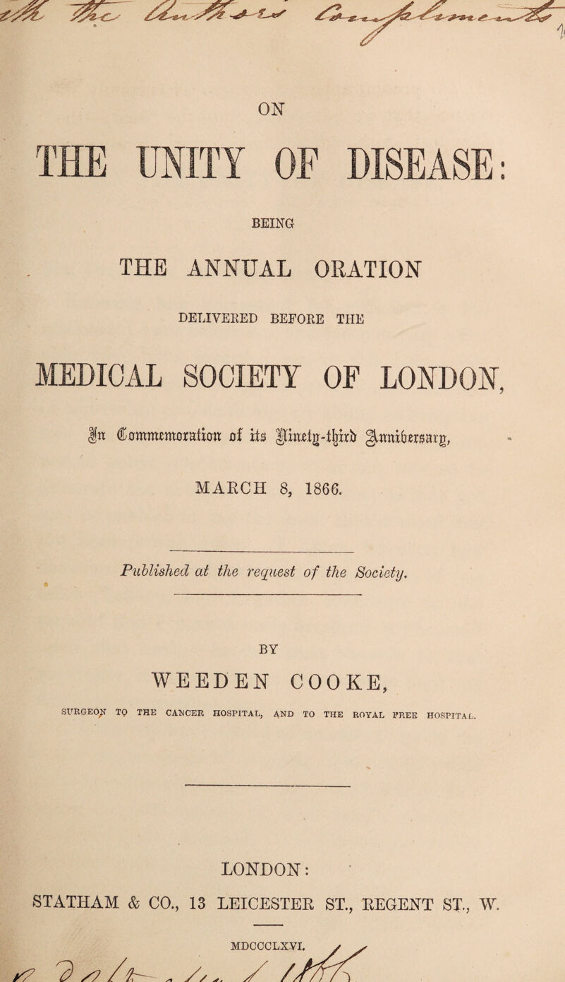 ON THE UNITY OF DISEASE; BEING THE ANNUAL ORATION DELIVERED BEFORE THE MEDICAL SOCIETY OF LONDON, |n domtittmotstion of its |[ii«lg-t^irb gittniforsarg, MARCH 8, 1866. Published at the request of the Society. BY WEEDEN COOKE, SURGEO^ TO THE CA'NCER HOSPITAL, AND TO THE ROYAL FREE HOSPITAL. LONDON: STATHAM & CO., 13 LEICESTER ST., REGENT ST, W. MDCCCLXVI. y ^ ^ ^ y? /^r- ^ / //n/\