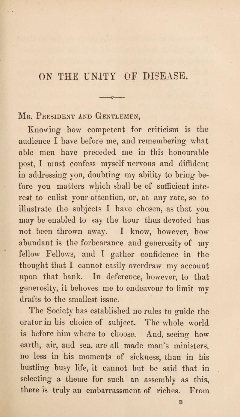ON THE UNITY OF DISEASE. Mr. President and Gentlemen, Knowing how competent for criticism is the audience I have before me, and remembering what able men have preceded me in this honourable post, I must confess myself nervous and diffident in addressing you, doubting my ability to bring be¬ fore you matters which shall be of sufficient inte¬ rest to enlist your attention, or, at any rate, so to illustrate the subjects I have chosen, as that you may be enabled to say the hour thus devoted has not been thrown away. I know, however, how abundant is the forbearance and generosity of my fellow Fellows, and I gather confidence in the thought that I cannot easily overdraw my account upon that bank. In deference, however, to that generosity, it behoves me to endeavour to limit my drafts to the smallest issue. The Society has established no rules to guide the orator in his choice of subject. The whole world is before him where to choose. And, seeing how earth, air, and sea, are all made man’s ministers, no less in his moments of sickness, than in his bustling busy life, it cannot but be said that in selecting a theme for such an assembly as this, there is truly an embarrassment of riches. From B