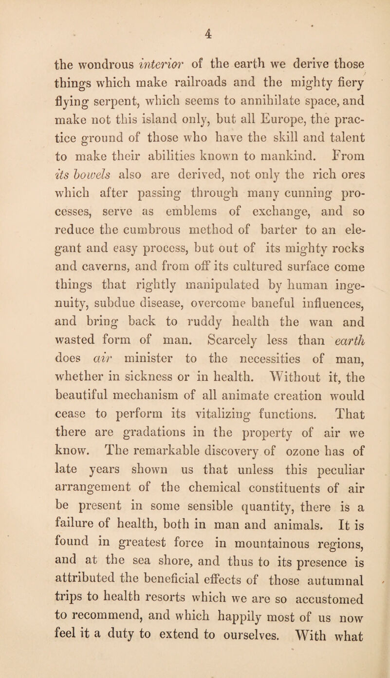 the wondrous interior of the earth we derive those things which make railroads and the mighty fiery flying serpent, which seems to annihilate space, and make not this island only, but all Europe, the prac¬ tice ground of those who have the skill and talent to make their abilities known to mankind. From its hoivels also are derived, not only the rich ores which after passing through many cunning pro¬ cesses, serve as emblems of exchange, and so reduce the cumbrous method of barter to an ele¬ gant and easy process, but out of its mighty rocks and caverns, and from off its cultured surface come things that rightly manipulated by human inge¬ nuity, subdue disease, overcome baneful influences, and bring back to ruddy health the wan and wasted form of man. Scarcely less than earth does air minister to the necessities of man, whether in sickness or in health. Without it, the beautiful mechanism of all animate creation would cease to perform its vitalizing functions. That there are gradations in the property of air we know. The remarkable discoverv of ozone has of «/ late years shown us that unless this peculiar arrangement of the chemical constituents of air be present in some sensible quantity, there is a failure of health, both in man and animals. It is found in greatest force in mountainous regions, and at the sea shore, and thus to its presence is attributed the beneficial effects of those autumnal trips to health resorts which we are so accustomed to recommend, and which happily most of us now feel it a duty to extend to ourselves. With what