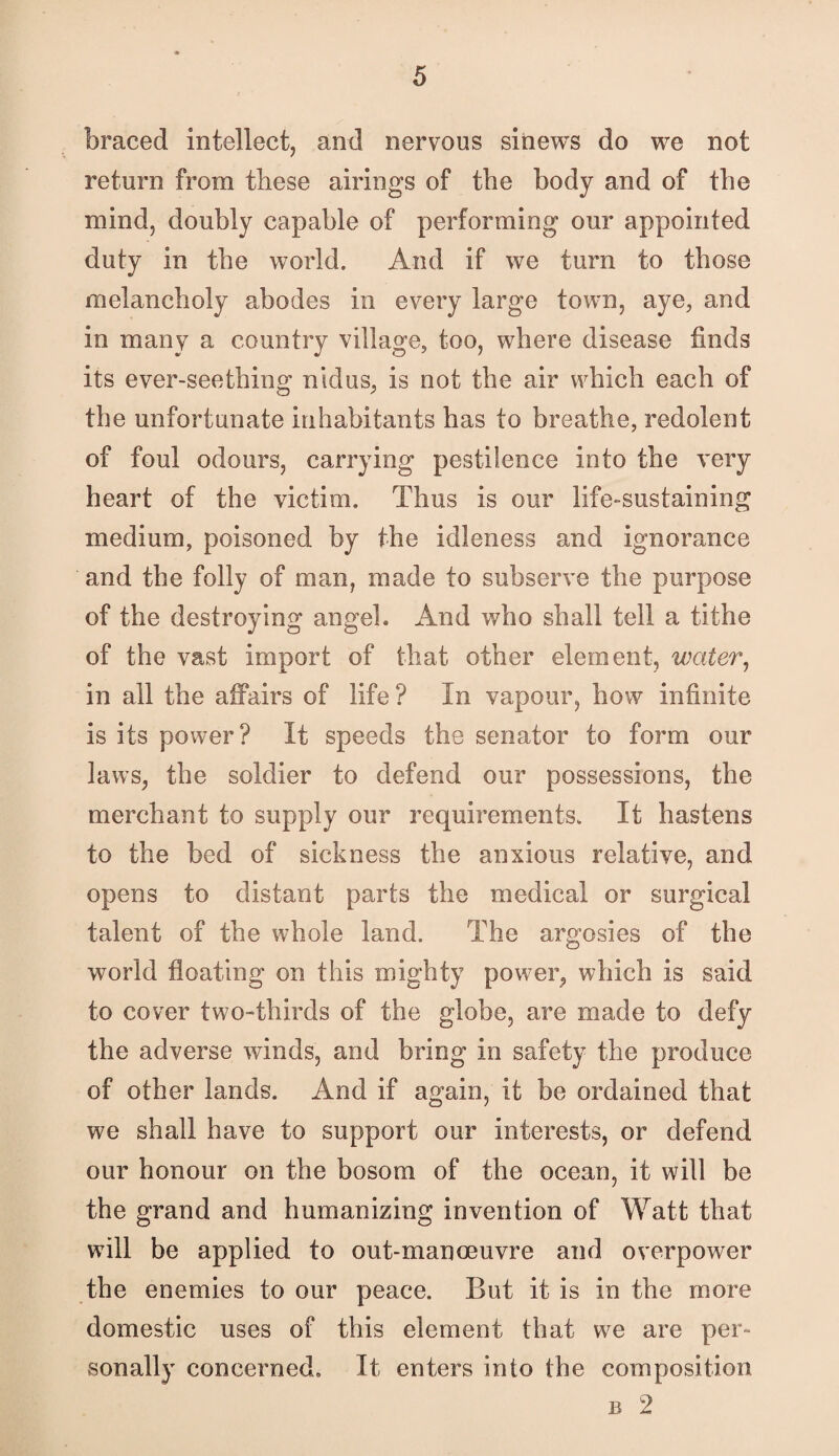 braced intellect, and nervous sinews do we not return from these airings of the body and of the mind, doubly capable of performing our appointed duty in the world. And if we turn to those melancholy abodes in every large town, aye, and in many a country village, too, where disease finds its ever-seething nidus, is not the air which each of the unfortunate inhabitants has to breathe, redolent of foul odours, carrying pestilence into the very heart of the victim. Thus is our life-sustaining medium, poisoned by the idleness and ignorance and the folly of man, made to subserve the purpose of the destroying angel. And who shall tell a tithe of the vast import of that other element, water^ in all the affairs of life ? In vapour, how infinite is its power? It speeds the senator to form our laws, the soldier to defend our possessions, the merchant to supply our requirements. It hastens to the bed of sickness the anxious relative, and opens to distant parts the medical or surgical talent of the whole land. The argosies of the world floating on this mighty power, which is said to cover two-thirds of the globe, are made to defy the adverse winds, and bring in safety the produce of other lands. And if again, it be ordained that we shall have to support our interests, or defend our honour on the bosom of the ocean, it will be the grand and humanizing invention of Watt that will be applied to out-manoeuvre and overpower the enemies to our peace. But it is in the more domestic uses of this element that we are per¬ sonally concerned. It enters into the composition B 2