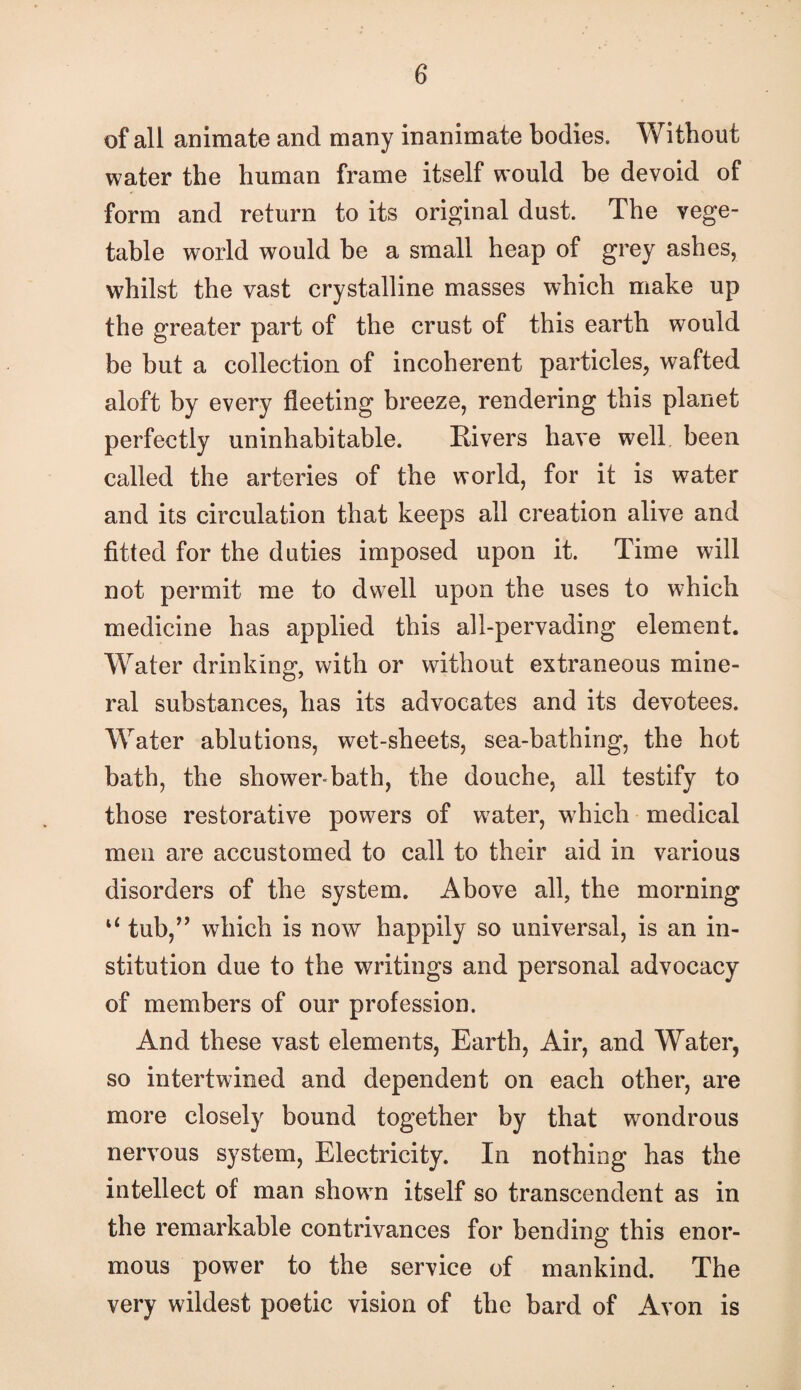 of all animate and many inanimate bodies. Without water the human frame itself would be devoid of form and return to its original dust. The vege¬ table world would be a small heap of grey ashes, whilst the vast crystalline masses which make up the greater part of the crust of this earth would be but a collection of incoherent particles, wafted aloft by every fleeting breeze, rendering this planet perfectly uninhabitable. Rivers have well been called the arteries of the world, for it is water and its circulation that keeps all creation alive and fitted for the duties imposed upon it. Time will not permit me to dwell upon the uses to which medicine has applied this all-pervading element. Water drinking, with or without extraneous mine¬ ral substances, has its advocates and its devotees. Water ablutions, wet-sheets, sea-bathing, the hot bath, the shower-bath, the douche, all testify to those restorative powers of water, w'hich medical men are accustomed to call to their aid in various disorders of the system. Above all, the morning tub,^’ which is now happily so universal, is an in¬ stitution due to the writings and personal advocacy of members of our profession. And these vast elements, Earth, Air, and Water, so intertwined and dependent on each other, are more closely bound together by that wondrous nervous system. Electricity. In nothing has the intellect of man showm itself so transcendent as in the remarkable contrivances for bending this enor¬ mous power to the service of mankind. The very wildest poetic vision of the bard of Avon is