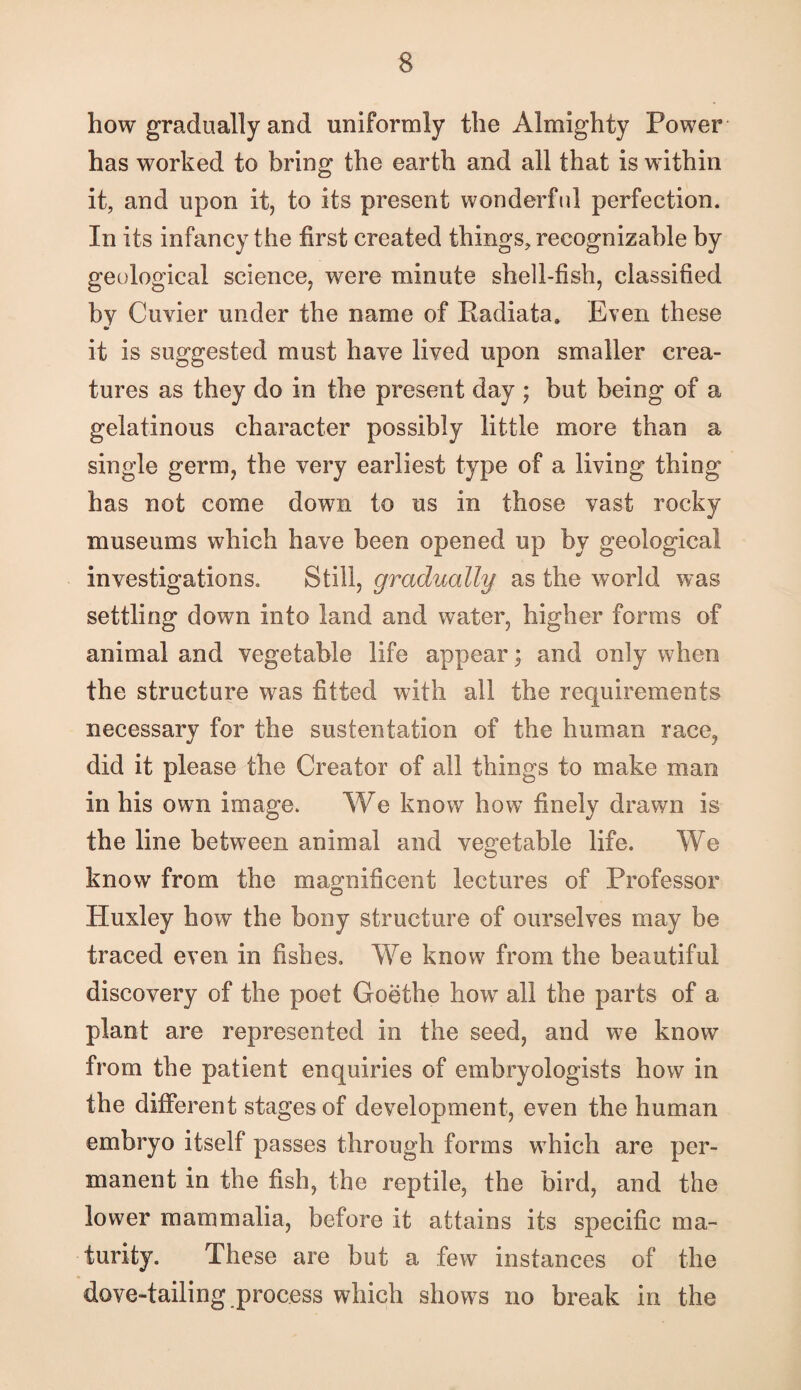how gradually and uniformly the Almighty Power has worked to bring the earth and all that is within it, and upon it, to its present wonderfid perfection. In its infancy the first created things, recognizable by geological science, were minute shell-fish, classified by Cuvier under the name of Radiata. Even these it is suggested must have lived upon smaller crea¬ tures as they do in the present day ; but being of a gelatinous character possibly little more than a single germ, the very earliest type of a living thing has not come down to us in those vast rocky museums which have been opened up by geological investigations. Still, gradually as the world was settling down into land and water, higher forms of animal and vegetable life appear; and only when the structure was fitted with all the requirements necessary for the sustentation of the human race, did it please the Creator of all things to make man in his own image. We know how finely drawn is the line between animal and vegetable life. We know from the magnificent lectures of Professor Huxley how the bony structure of ourselves may be traced even in fishes. We know from the beautiful discovery of the poet Goethe how all the parts of a plant are represented in the seed, and we know from the patient enquiries of embryologists how in the different stages of development, even the human embryo itself passes through forms which are per¬ manent in the fish, the reptile, the bird, and the lower mammalia, before it attains its specific ma¬ turity. These are but a few instances of the dove-tailing process which shows no break in the