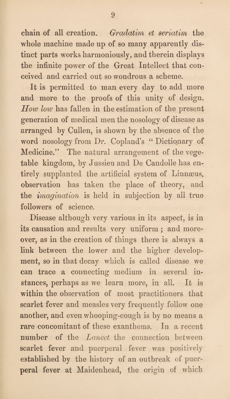 chain of all creation. Gradatim et seriatim the whole machine made up of so many apparently dis¬ tinct parts works harmoniously, and therein displays the infinite power of the Great Intellect that con¬ ceived and carried out so wondrous a scheme. It is permitted to man every day to add more and more to the proofs of this unity of design. How low has fallen in the estimation of the present generation of medical men the nosology of disease as arranged by Cullen, is shown by the absence of the word nosology from Dr. Copland’s “ Dictionary of Medicine.” The natural arrangement of the vege¬ table kingdom, by Jussieu and De Candolle has en¬ tirely supplanted the artificial system of Linnaeus, observation has taken the place of theory, and the imagination is held in subjection by all true followers of science. Disease although very various in its aspect, is in its causation and results very uniform ; and more¬ over, as in the creation of things there is always a link between the lower and the higher develop¬ ment, so in that decay which is called disease we can trace a connecting medium in several in¬ stances, perhaps as we learn more, in all. It is within the observation of most practitioners that scarlet fever and measles very frequently follow one another, and even whooping-cough is by no means a rare concomitant of these exanthems. In a recent number of the Lancet the connection between scarlet fever and puerperal fever was positively established by the history of an outbreak of puer¬ peral fever at Maidenhead, the origin of which