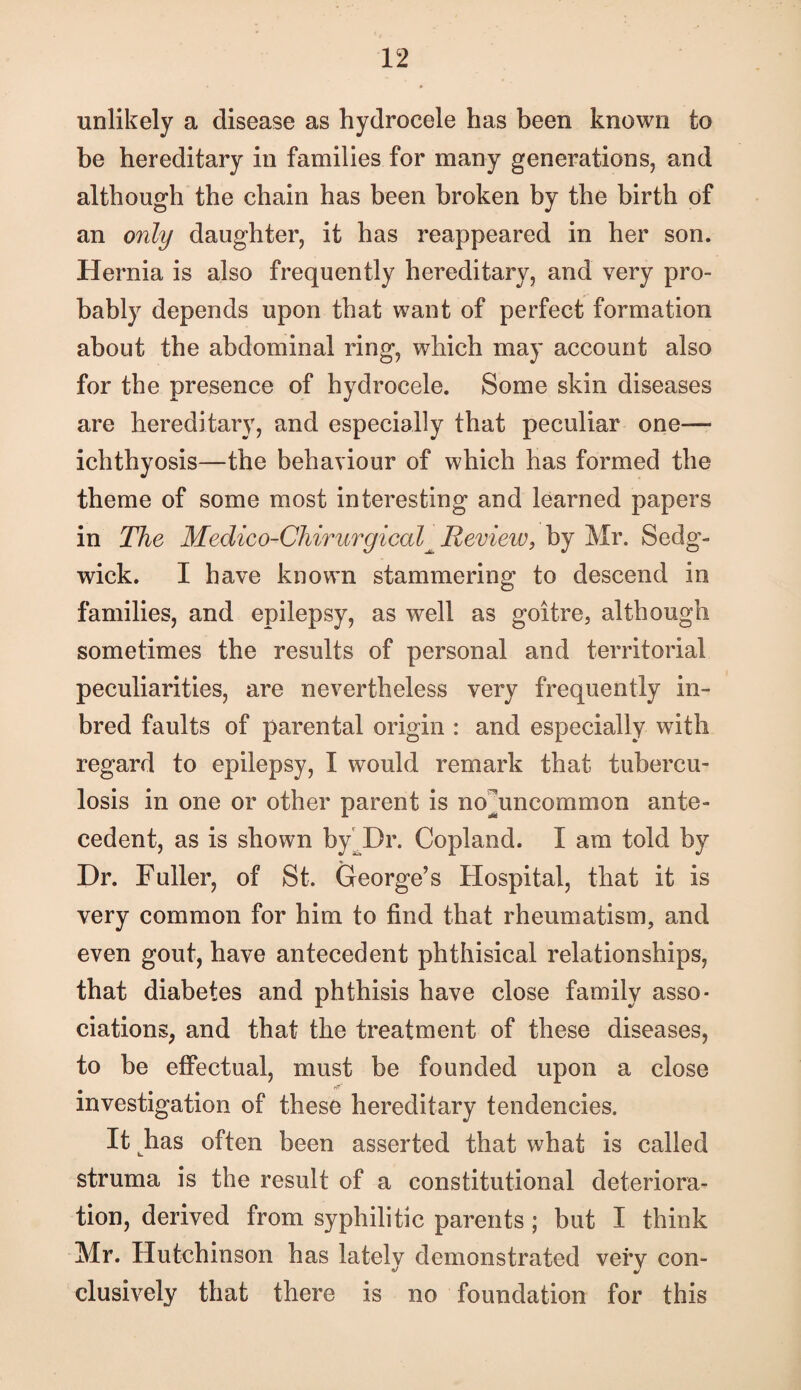 unlikely a disease as hydrocele has been known to be hereditary in families for many generations, and although the chain has been broken by the birth of an only daughter, it has reappeared in her son. Hernia is also frequently hereditary, and very pro¬ bably depends upon that want of perfect formation about the abdominal ring, which may account also for the presence of hydrocele. Some skin diseases are hereditary, and especially that peculiar one— ichthyosis—the behaviour of which has formed the theme of some most interesting and learned papers in The Medico-Chirurgical^ Review, by Mr. Sedg¬ wick. I have known stammering to descend in families, and epilepsy, as well as goitre, although sometimes the results of personal and territorial peculiarities, are nevertheless very frequently in- bred faults of parental origin : and especially with regard to epilepsy, I would remark that tubercu¬ losis in one or other parent is no^uncommon ante¬ cedent, as is shown by^Dr. Copland. I am told by Dr. Fuller, of St. George’s Hospital, that it is very common for him to find that rheumatism, and even gout, have antecedent phthisical relationships, that diabetes and phthisis have close family asso¬ ciations, and that the treatment of these diseases, to be effectual, must be founded upon a close investigation of these hereditary tendencies. It has often been asserted that what is called struma is the result of a constitutional deteriora¬ tion, derived from syphilitic parents ; but I think Mr. Hutchinson has lately demonstrated very con¬ clusively that there is no foundation for this