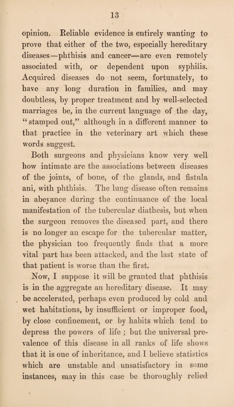 opinion. Reliable evidence is entirely wanting to prove that either of the two, especially hereditary diseases—phthisis and cancer—are even remotely associated with, or dependent upon syphilis. Acquired diseases do not seem, fortunately, to have any long duration in families^, and may doubtless, by proper treatment and by well-selected marriages be, in the current language of the day, stamped out,” although in a different manner to that practice in the veterinary art which these words suggest. Both surgeons and physicians know very well how intimate are the associations between diseases of the joints, of bone, of the glands, and fistula ani, with phthisis. The lung disease often remains in abeyance during the continuance of the local manifestation of the tubercular diathesis, but when the surgeon removes the diseased part, and there is no longer an escape for the tubercular matter, the physician too frequently finds that a more vital part has been attacked, and the last state of that patient is worse than the first. Now, I suppose it will be granted that phthisis is in the aggregate an hereditary disease. It may . be accelerated, perhaps even produced by cold and wet habitations, by insufficient or improper food, by close confinement, or by habits which tend to depress the powers of life ; but the universal pre- valence of this disease in all ranks of life shows that it is one of inheritance, and I believe statistics w^hich are unstable and unsatisfactory in some instances, may in this case be thoroughly relied