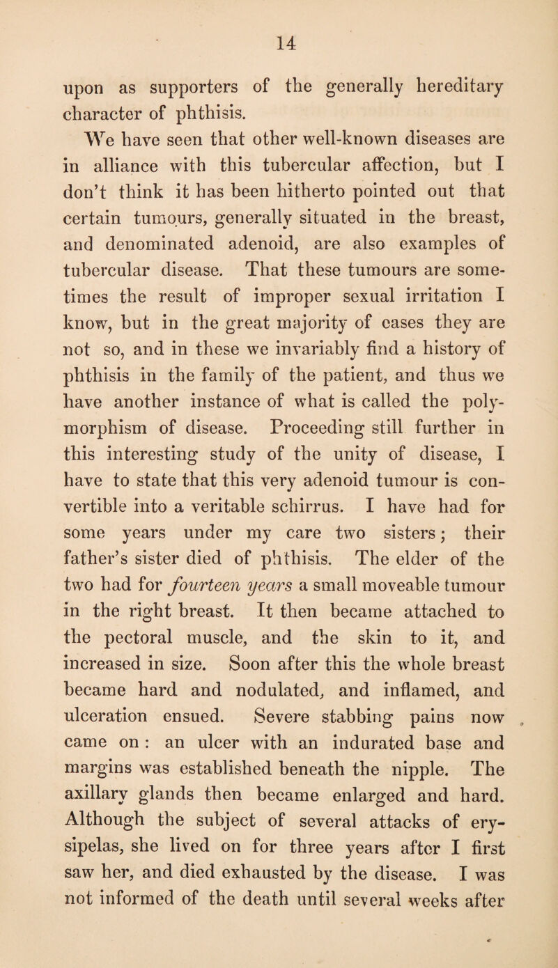 upon as supporters of the generally hereditary character of phthisis. We have seen that other well-known diseases are in alliance with this tubercular affection, but I don’t think it has been hitherto pointed out that certain tumours, generally situated in the breast, and denominated adenoid, are also examples of tubercular disease. That these tumours are some¬ times the result of improper sexual irritation I know, but in the great majority of eases they are not so, and in these we invariably find a history of phthisis in the family of the patient, and thus we have another instance of what is called the poly¬ morphism of disease. Proceeding still further in this interesting study of the unity of disease, I have to state that this very adenoid tumour is con¬ vertible into a veritable schirrus. I have had for some years under my care two sisters; their father’s sister died of phthisis. The elder of the two had for fourteen years a small moveable tumour in the right breast. It then became attached to the pectoral muscle, and the skin to it, and increased in size. Soon after this the whole breast became hard and nodulated, and inflamed, and ulceration ensued. Severe stabbing pains now . came on : an ulcer with an indurated base and margins was established beneath the nipple. The axillary glands then became enlarged and hard. Although the subject of several attacks of ery¬ sipelas, she lived on for three years after I first saw her, and died exhausted by the disease. I was not informed of the death until several weeks after