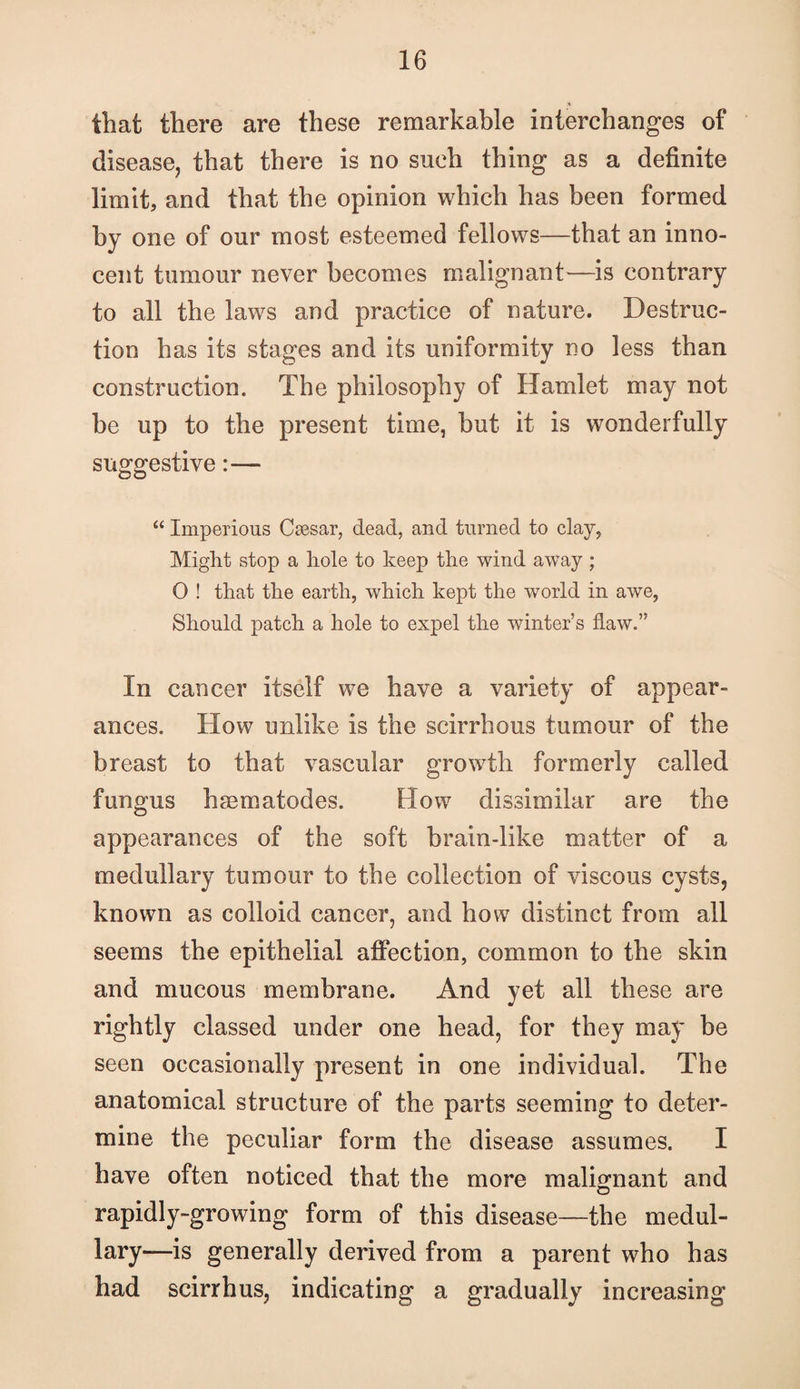 that there are these remarkable interchanges of disease, that there is no such thing as a definite limit, and that the opinion which has been formed by one of our most esteemed fellows—that an inno¬ cent tumour never becomes malignant—is contrary to all the laws and practice of nature. Destruc¬ tion has its stages and its uniformity no less than construction. The philosophy of Hamlet may not be up to the present time, but it is wonderfully suofD^estive:— “ Imperious Ca3sar, dead, and turned to clay, Might stop a hole to keep the wind away; 0 ! that the earth, which kept the world in awe. Should patch a hole to expel the winter’s flaw.” In cancer itself we have a variety of appear¬ ances. How unlike is the scirrhous tumour of the breast to that vascular growth formerly called fungus hgematodes. How dissimilar are the appearances of the soft brain-like matter of a medullary tumour to the collection of viscous cysts, known as colloid cancer, and how distinct from all seems the epithelial afiection, common to the skin and mucous membrane. And yet all these are rightly classed under one head, for they may be seen occasionally present in one individual. The anatomical structure of the parts seeming to deter¬ mine the peculiar form the disease assumes. I have often noticed that the more maliofnant and rapidly-growing form of this disease—the medul¬ lary—is generally derived from a parent who has had scirrhus, indicating a gradually increasing