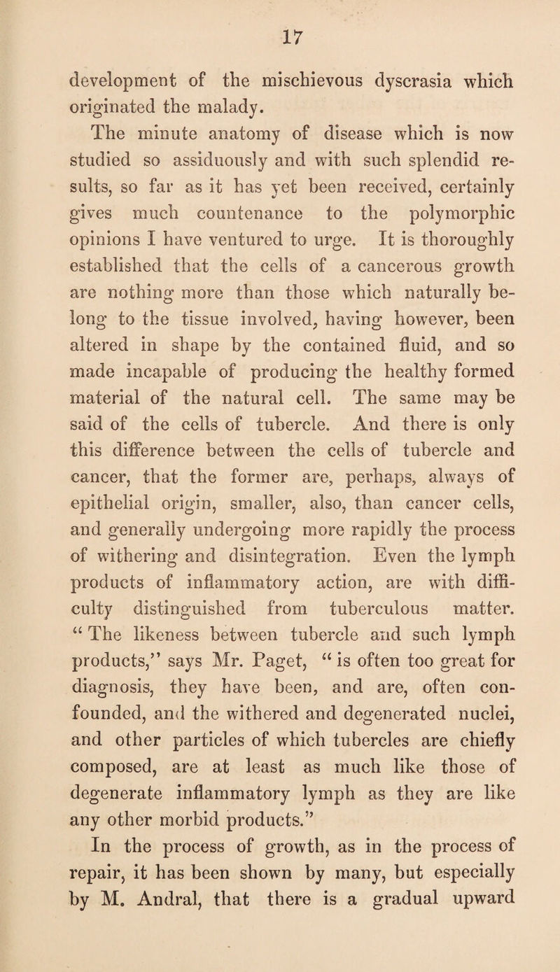 development of the mischievous dyscrasia which originated the malady. The minute anatomy of disease which is now studied so assiduously and with such splendid re¬ sults, so far as it has yet been received, certainly gives much countenance to the polymorphic opinions I have ventured to urge. It is thoroughly established that the cells of a cancerous growth are nothing more than those which naturally be¬ long to the tissue involved^ having however, been altered in shape by the contained fluid, and so made incapable of producing the healthy formed material of the natural cell. The same may be said of the cells of tubercle. And there is only this difference between the cells of tubercle and cancer, that the former are, perhaps, always of epithelial origin, smaller, also, than cancer cells, and generally undergoing more rapidly the process of withering and disintegration. Even the lymph products of inflammatory action, are with ditfl- culty distinguished from tuberculous matter. “The likeness between tubercle and such lymph products,’’ says Mr. Paget, “ is often too great for diagnosis, they have been, and are, often con¬ founded, and the withered and degenerated nuclei, and other particles of which tubercles are chiefly composed, are at least as much like those of degenerate inflammatory lymph as they are like any other morbid products.” In the process of growth, as in the process of repair, it has been shown by many, but especially by M, Andral, that there is a gradual upward