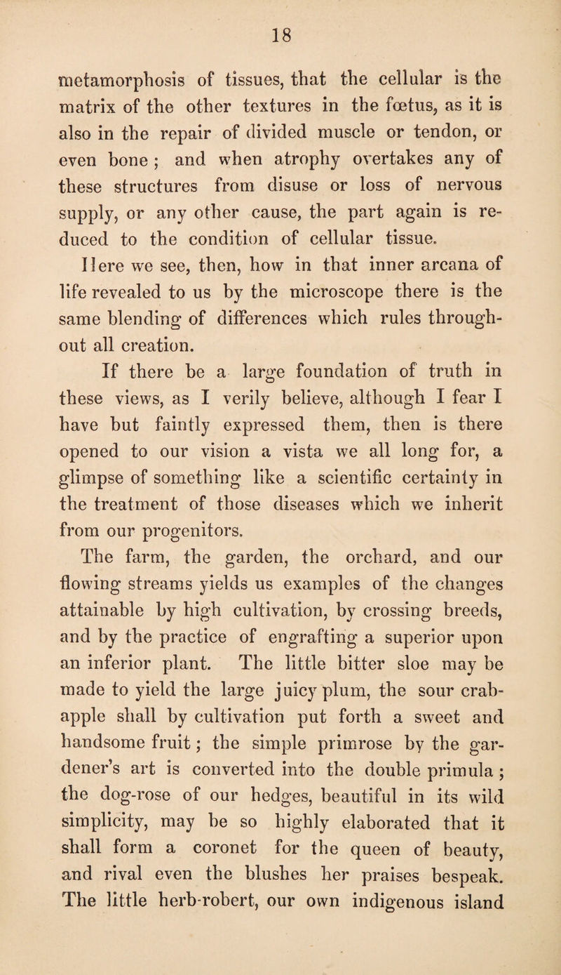 metamorphosis of tissues, that the cellular is the matrix of the other textures in the foetus, as it is also in the repair of divided muscle or tendon, or even bone ; and when atrophy overtakes any of these structures from disuse or loss of nervous supply, or any other cause, the part again is re¬ duced to the condition of cellular tissue. Here we see, then, how in that inner arcana of life revealed to us by the microscope there is the same blending of differences which rules through¬ out all creation. If there be a large foundation of truth in these views, as I verily believe, although I fear I have but faintly expressed them, then is there opened to our vision a vista we all long for, a glimpse of something like a scientific certainty in the treatment of those diseases which we inherit from our progenitors. The farm, the garden, the orchard, and our flowing streams yields us examples of the changes attainable by high cultivation, by crossing breeds, and by the practice of engrafting a superior upon an inferior plant. The little bitter sloe may be made to yield the large juicy plum, the sour crab- apple shall by cultivation put forth a sweet and handsome fruit; the simple primrose by the gar¬ dener’s art is converted into the double primula ; the dog-rose of our hedges, beautiful in its wild simplicity, may be so highly elaborated that it shall form a coronet for the queen of beauty, and rival even the blushes her praises bespeak. The little herb-robert, our own indigenous island