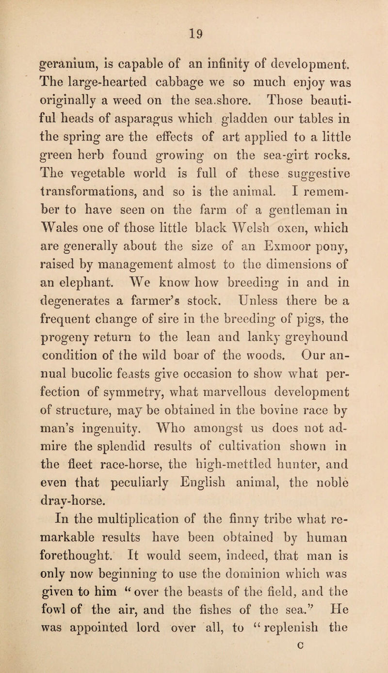 geranium, is capable of an infinity of development. The large-hearted cabbage we so much enjoy was originally a weed on the sea.shore. Those beauti¬ ful heads of asparagus which gladden our tables in the spring are the effects of art applied to a little green herb found growing on the sea-girt rocks. The vegetable world is full of these suggestive transformations, and so is the animal. I remem¬ ber to have seen on the farm of a gentleman in Wales one of those little black Welsh oxen, which are generally about the size of an Exmoor pony, raised by management almost to the dimensions of an elephant. We know how breeding in and in degenerates a farmer’s stock. Unless there be a frequent change of sire in the breeding of pigs, the progeny return to the lean and lanky greyhound condition of the wild boar of the woods. Our an¬ nual bucolic feasts give occasion to show w^hat per¬ fection of symmetry, what marvellous development of structure, may be obtained in the bovine race by man’s ingenuity. Who amongst us does not ad¬ mire the splendid results of cultivation shown in the fleet race-horse, the high-mettled hunter, and even that peculiarly English animal, the noble drav-horse. In the multiplication of the finny tribe what re¬ markable results have been obtained by human forethought. It would seem, indeed, that man is only now beginning to use the dominion which was given to him ‘‘over the beasts of the field, and the fowl of the air, and the fishes of the sea.” He was appointed lord over all, to “replenish the c