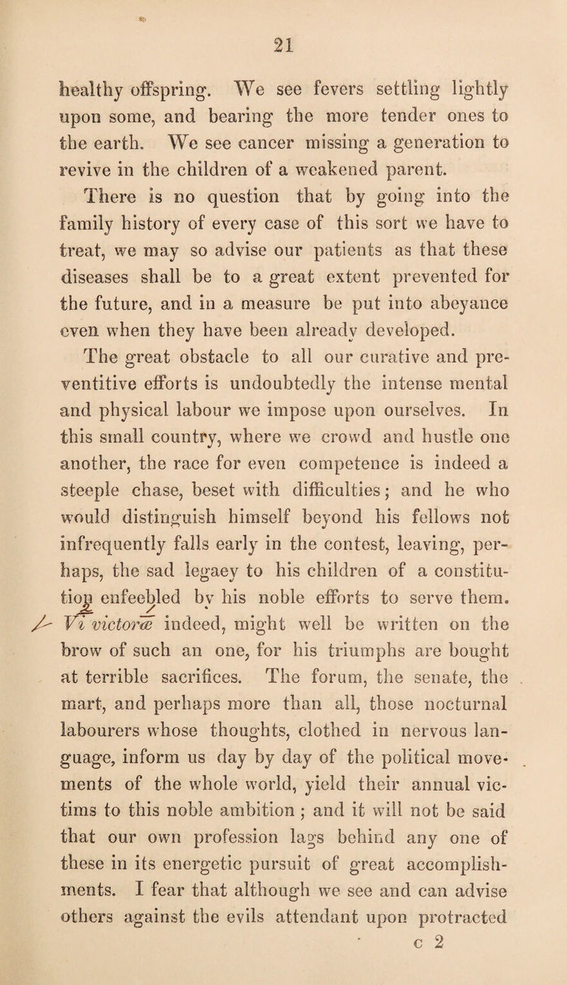 healthy offspring. We see fevers settling lightly upon some, and bearing the more tender ones to the earth. We see cancer missing a generation to revive in the children of a weakened parent. There is no question that by going into the family history of every case of this sort we have to treat, we may so advise our patients as that these diseases shall be to a great extent prevented for the future, and in a measure be put into abeyance even when they have been already developed. The great obstacle to all our curative and pre- ventitive efforts is undoubtedly the intense mental and physical labour we impose upon ourselves. In this small country, where we crowd and hustle one another, the race for even competence is indeed a steeple chase, beset with difficulties; and he who would distinguish himself beyond his fellows not infrequently falls early in the contest, leaving, per¬ haps, the sad legacy to his children of a constitu¬ tion enfeebled by his noble efforts to serve them. Vi victor^ indeed, might well be written on the brow of such an one, for his triumphs are bought at terrible sacrifices. The forum, the senate, the mart, and perhaps more than all, those nocturnal labourers whose thoughts, clothed in nervous lan¬ guage, inform us day by day of the political move¬ ments of the whole world, yield their annual vic¬ tims to this noble ambition ; and it will not be said that our own profession lags behind any one of these in its energetic pursuit of great accomplish¬ ments. I fear that although we see and can advise others against the evils attendant upon protracted c 2