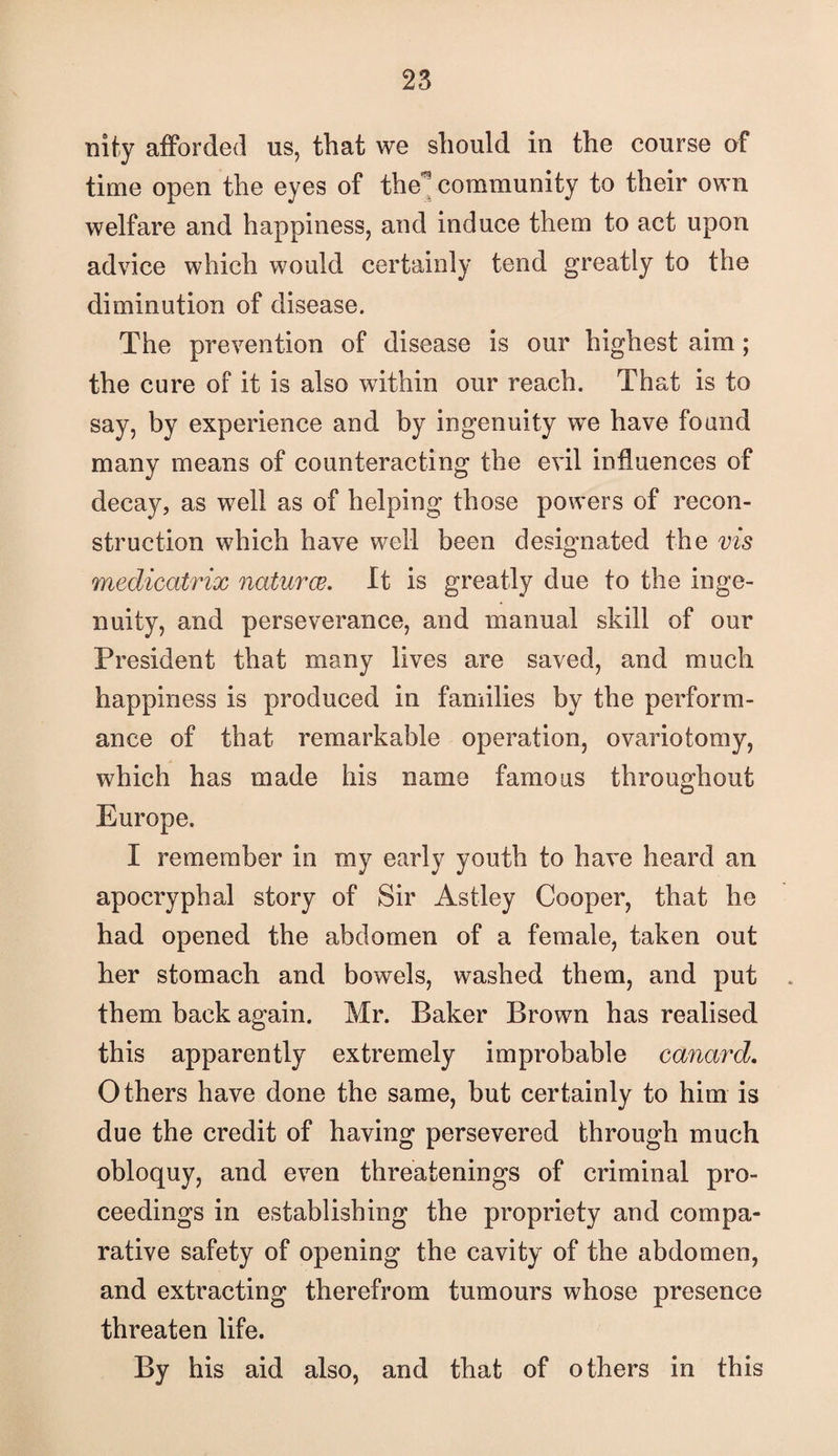 nity afforded us, that we should in the course of time open the eyes of the^ community to their own welfare and happiness, and induce them to act upon advice which would certainly tend greatly to the diminution of disease. The prevention of disease is our highest aim; the cure of it is also within our reach. That is to say, by experience and by ingenuity we have found many means of counteracting the evil influences of decay, as well as of helping those powers of recon¬ struction which have well been designated the vis medicatrix naturae. It is greatly due to the inge¬ nuity, and perseverance, and manual skill of our President that many lives are saved, and much happiness is produced in families by the perform¬ ance of that remarkable operation, ovariotomy, which has made his name famous throughout Europe. I remember in my early youth to have heard an apocryphal story of Sir Astley Cooper, that he had opened the abdomen of a female, taken out her stomach and bowels, washed them, and put them back again. Mr. Baker Brown has realised this apparently extremely improbable canard. Others have done the same, but certainly to him is due the credit of having persevered through much obloquy, and even threatenings of criminal pro¬ ceedings in establishing the propriety and compa¬ rative safety of opening the cavity of the abdomen, and extracting therefrom tumours whose presence threaten life. By his aid also, and that of others in this