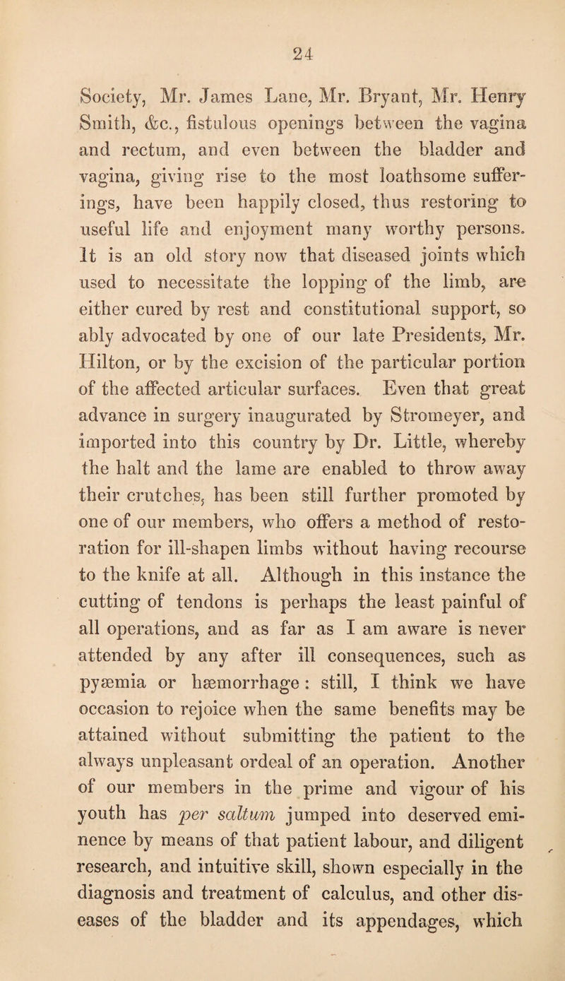 Society, Mr. James Lane, Mr. Bryant, Mr. Henry Smith, &c., fistulous openings between the vagina and rectum, and even between the bladder and vagina, giving rise to the most loathsome suffer¬ ings, have been happily closed, thus restoring to useful life and enjoyment many worthy persons. It is an old story now that diseased joints which used to necessitate the lopping of the limb, are either cured by rest and constitutional support, so ably advocated by one of our late Presidents, Mr. Hilton, or by the excision of the particular portion of the affected articular surfaces. Even that great advance in surgery inaugurated by Strorneyer, and imported into this country by Dr. Little, whereby the halt and the lame are enabled to throw away their crutches, has been still further promoted by one of our members, who offers a method of resto¬ ration for ill-shapen limbs without having recourse to the knife at all. Although in this instance the cutting of tendons is perhaps the least painful of all operations, and as far as I am aware is never attended by any after ill consequences, such as pyaemia or haemorrhage : still, I think we have occasion to rejoice when the same benefits may be attained without submitting the patient to the always unpleasant ordeal of an operation. Another of our members in the prime and vigour of his youth has per saltum jumped into deserved emi¬ nence by means of that patient labour, and diligent research, and intuitive skill, shown especially in the diagnosis and treatment of calculus, and other dis¬ eases of the bladder and its appendages, which