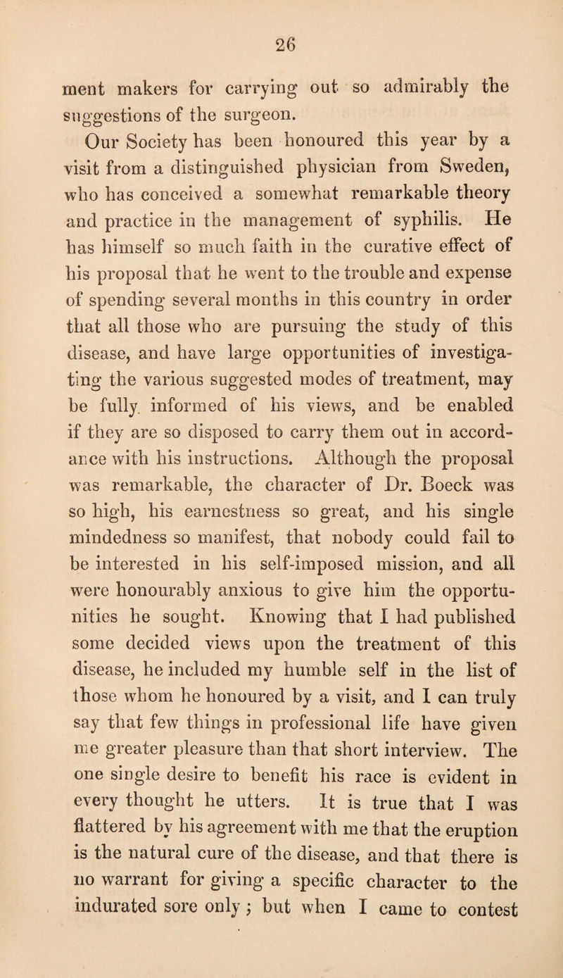 ment makers for carrying out so admirably the suggestions of the surgeon. Our Society has been honoured this year by a visit from a distinguished physician from Sweden, who has conceived a somewhat remarkable theory and practice in the management of syphilis. He has himself so much faith in the curative effect of his proposal that he went to the trouble and expense of spending several months in this country in order that all those who are pursuing the study of this disease, and have large opportunities of investiga¬ ting the various suggested modes of treatment, may be fully, informed of his views, and be enabled if they are so disposed to carry them out in accord- ance with his instructions. Although the proposal was remarkable, the character of Dr. Boeck was so high, his earnestness so great, and his single mindedness so manifest, that nobody could fail to be interested in his self-imposed mission, and all were honourably anxious to give him the opportu¬ nities he sought. Knowing that I had published some decided views upon the treatment of this disease, he included my humble self in the list of those whom he honoured by a visit, and 1 can truly say that few things in professional life have given me greater pleasure than that short interview. The one single desire to benefit his race is evident in every thought he utters. It is true that I was flattered by his agreement with me that the eruption is the natural cure of the disease, and that there is no warrant for giving a specific character to the indurated sore only; but when I came to contest