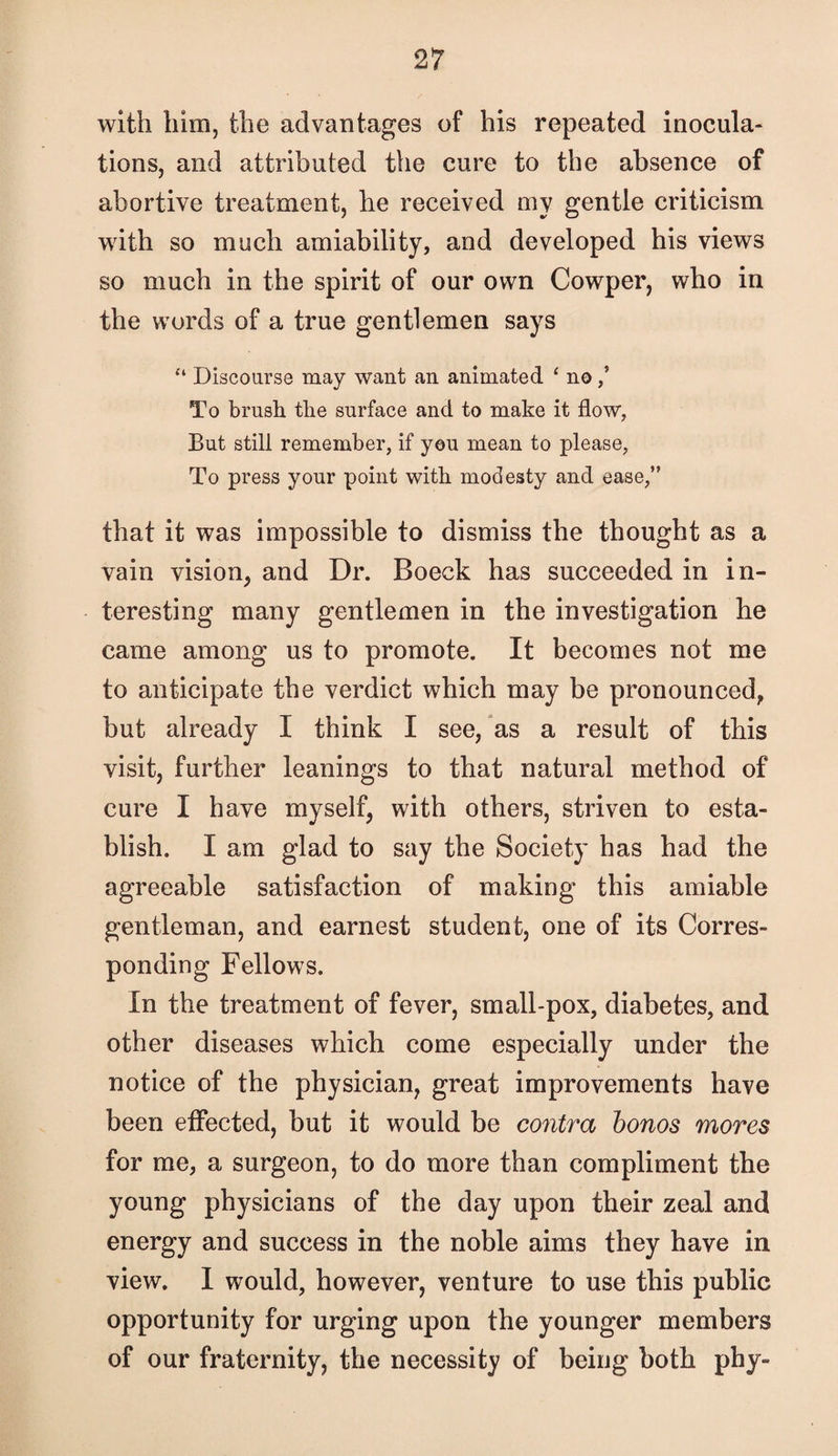 with him, the advantages of his repeated inocula¬ tions, and attributed the cure to the absence of abortive treatment, he received my gentle criticism with so much amiability, and developed his views so much in the spirit of our own Cowper, who in the words of a true gentlemen says “ Discoarse may want an animated ‘ no / To brush the surface and to make it flow, But still remember, if yen mean to please. To press your point with modesty and ease,” that it was impossible to dismiss the thought as a vain vision, and Dr. Boeck has succeeded in in¬ teresting many gentlemen in the investigation he came among us to promote. It becomes not me to anticipate the verdict which may be pronounced, but already I think I see, as a result of this visit, further leanings to that natural method of cure I have myself, with others, striven to esta¬ blish. I am glad to say the Society has had the agreeable satisfaction of making this amiable gentleman, and earnest student, one of its Corres¬ ponding Fellows. In the treatment of fever, small-pox, diabetes, and other diseases which come especially under the notice of the physician, great improvements have been effected, but it would be contra honos mores for me, a surgeon, to do more than compliment the young physicians of the day upon their zeal and energy and success in the noble aims they have in view. I would, however, venture to use this public opportunity for urging upon the younger members of our fraternity, the necessity of being both phy-