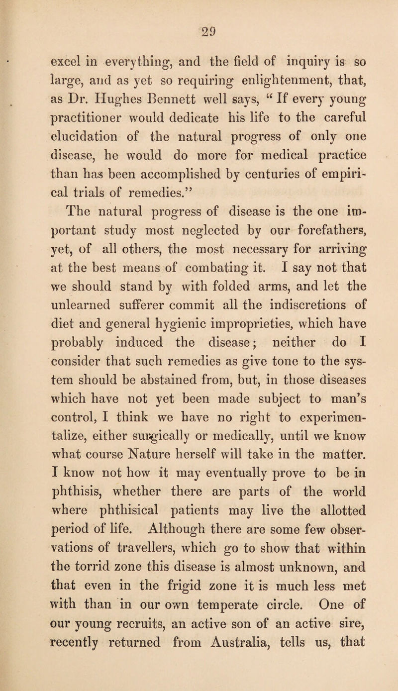 excel in everything, and the field of inquiry is so large, and as yet so requiring enlightenment, that, as Dr. Hughes Bennett well says, “ If every young practitioner would dedicate his life to the careful elucidation of the natural progress of only one disease, he would do more for medical practice than has been accomplished by centuries of empiri¬ cal trials of remedies.” The natural progress of disease is the one im¬ portant study most neglected by our forefathers, yet, of all others, the most necessary for arriving at the best means of combating it. I say not that we should stand by with folded arms, and let the unlearned sufiPerer commit all the indiscretions of diet and general hygienic improprieties, which have probably induced the disease; neither do I consider that such remedies as give tone to the sys¬ tem should be abstained from, but, in those diseases which have not yet been made subject to man’s control, I think we have no right to experimen¬ talize, either surgically or medically, until we know what course Nature herself will take in the matter. I know not how it may eventually prove to be in phthisis, whether there are parts of the world where phthisical patients may live the allotted period of life. Although there are some few obser¬ vations of travellers, which go to show that within the torrid zone this disease is almost unknown, and that even in the frigid zone it is much less met with than in our own temperate circle. One of our young recruits, an active son of an active sire, recently returned from Australia, tells us, that