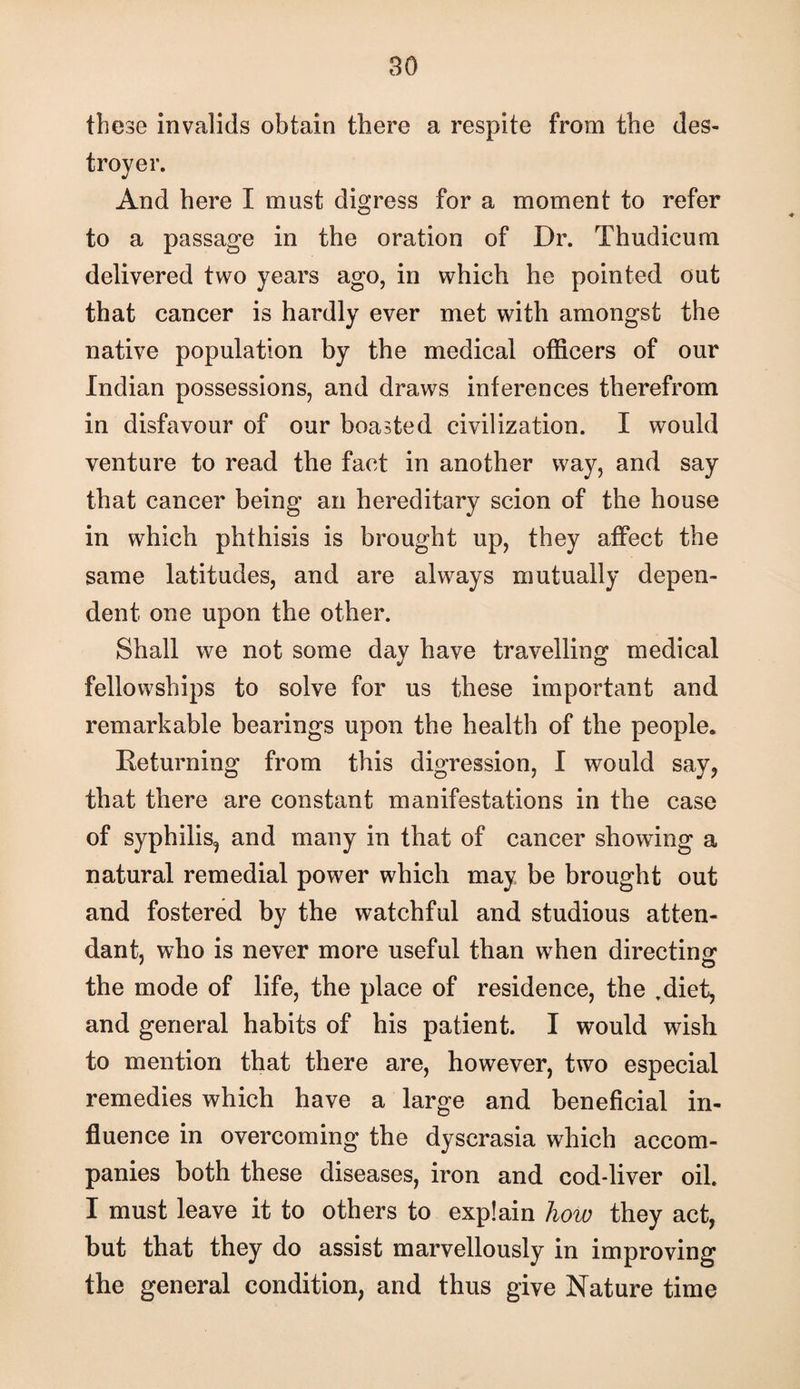 these invalids obtain there a respite from the des¬ troyer. And here I must digress for a moment to refer to a passage in the oration of Dr. Thudicum delivered two years ago, in which he pointed out that cancer is hardly ever met with amongst the native population by the medical officers of our Indian possessions, and draws inferences therefrom in disfavour of our boasted civilization. I would venture to read the fact in another way, and say that cancer being an hereditary scion of the house in which phthisis is brought up, they affect the same latitudes, and are always mutually depen¬ dent one upon the other. Shall we not some day have travelling medical fellowships to solve for us these important and remarkable bearings upon the health of the people. Eeturning from this digression, I would say, that there are constant manifestations in the case of syphilis, and many in that of cancer showing a natural remedial power which may be brought out and fostered by the watchful and studious atten¬ dant, who is never more useful than when directing the mode of life, the place of residence, the ,diet, and general habits of his patient. I would wish to mention that there are, however, two especial remedies which have a large and beneficial in¬ fluence in overcoming the dyscrasia which accom¬ panies both these diseases, iron and cod-liver oil. I must leave it to others to explain how they act, but that they do assist marvellously in improving the general condition, and thus give Nature time