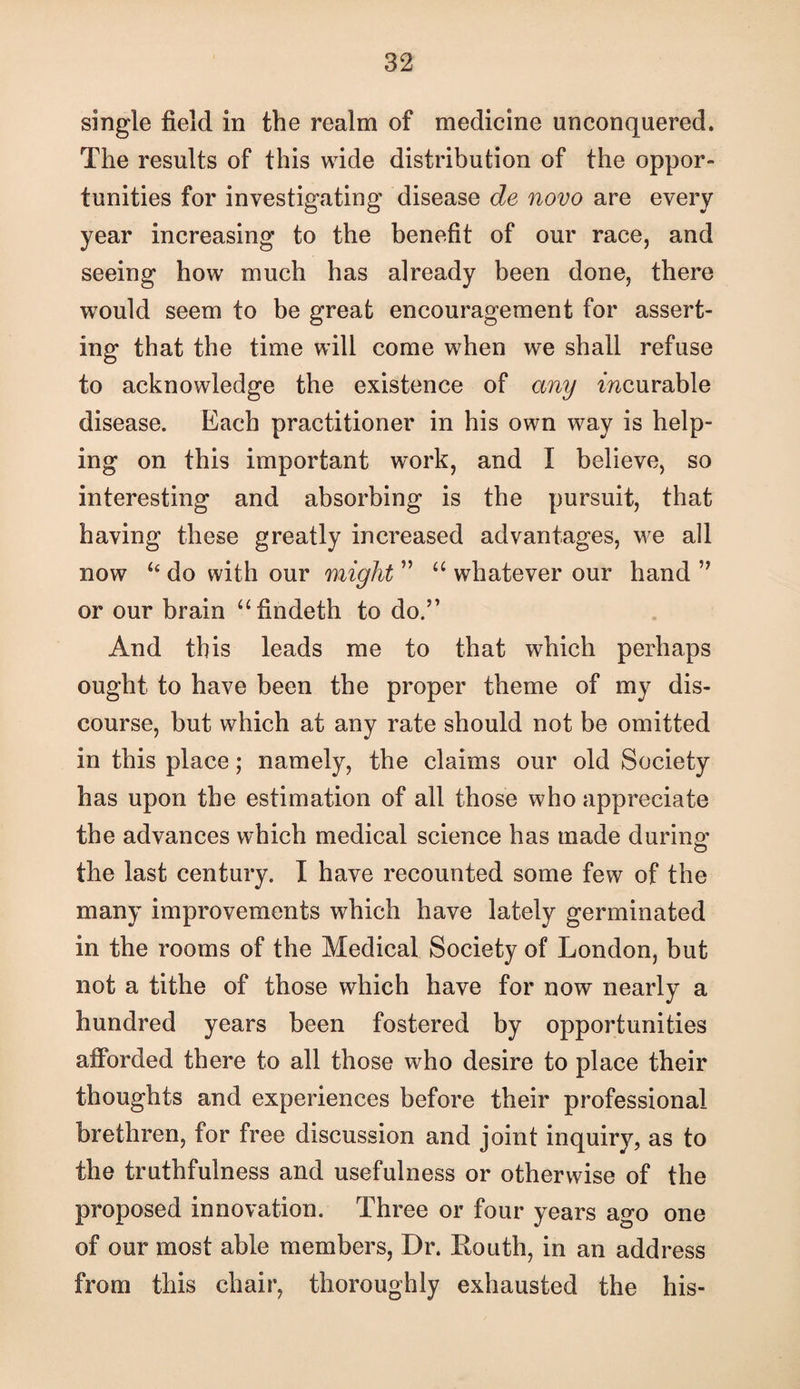single field in the realm of medicine unconquered. The results of this wide distribution of the oppor¬ tunities for investigating disease de novo are every year increasing to the benefit of our race, and seeing how much has already been done, there would seem to be great encouragement for assert¬ ing that the time will come when we shall refuse to acknowledge the existence of any mcurable disease. Each practitioner in his own way is help¬ ing on this important w^ork, and I believe, so interesting and absorbing is the pursuit, that having these greatly increased advantages, we all now ‘‘ do with our might ” “ whatever our hand or our brain “findeth to do.” And this leads me to that which perhaps ought to have been the proper theme of my dis¬ course, but which at any rate should not be omitted in this place; namely, the claims our old Society has upon the estimation of all those who appreciate the advances which medical science has made during the last century. I have recounted some few of the many improvements which have lately germinated in the rooms of the Medical Society of London, but not a tithe of those which have for now nearly a hundred years been fostered by opportunities afforded there to all those who desire to place their thoughts and experiences before their professional brethren, for free discussion and joint inquiry, as to the truthfulness and usefulness or otherwise of the proposed innovation. Three or four years ago one of our most able members. Dr. Routh, in an address from this chair, thoroughly exhausted the his-