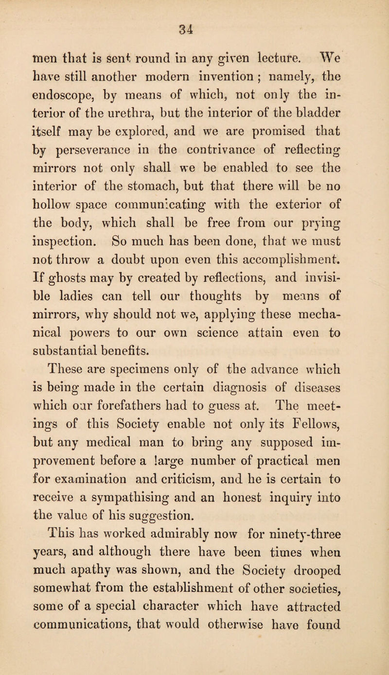men that Is sent round in any given lecture. We have still another modern invention ; namely, the endoscope, by means of which, not only the in¬ terior of the urethra, but the interior of the bladder itself may be explored, and we are promised that by perseverance in the contrivance of reflecting mirrors not only shall we be enabled to see the interior of the stomach, but that there will be no hollow space communicating with the exterior of the body, which shall be free from our prying inspection. So much has been done, that we must not throw a doubt upon even this accomplishment. If ghosts may by created by reflections, and invisi¬ ble ladies can tell our thoughts by means of mirrors, why should not we, applying these mecha¬ nical powers to our own science attain even to substantial benefits. These are specimens only of the advance which is being made in the certain diagnosis of diseases which our forefathers had to guess at. The meet¬ ings of this Society enable not only its Fellows, but any medical man to bring any supposed im¬ provement before a large number of practical men for examination and criticism, and he is certain to receive a sympathising and an honest inquiry into the value of his suggestion. This has worked admirably now for ninety-three years, and although there have been times when much apathy was shown, and the Society drooped somewhat from the establishment of other societies, some of a special character which have attracted communications, that would otherwise have found