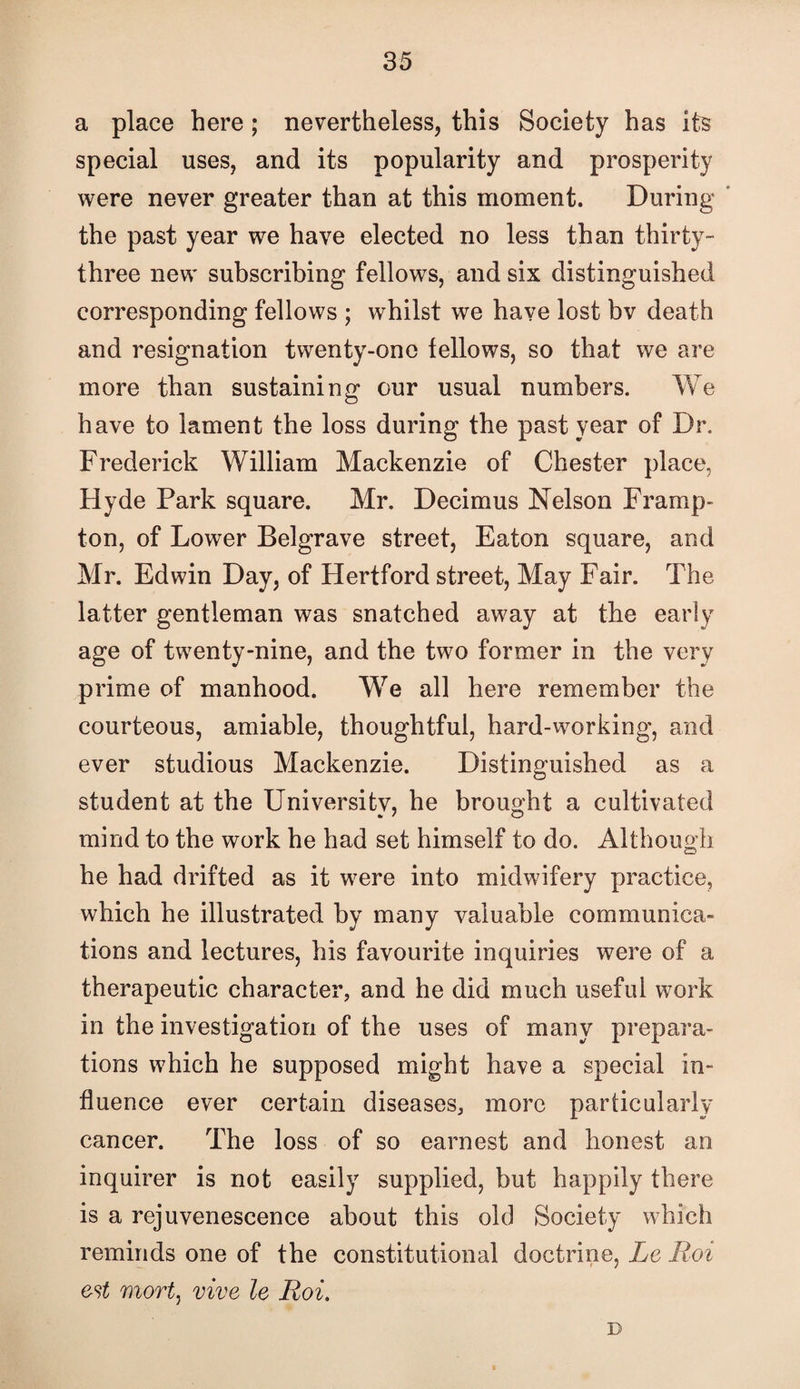 a place here; nevertheless, this Society has its special uses, and its popularity and prosperity were never greater than at this moment. During ’ the past year we have elected no less than thirty- three new subscribing fellows, and six distinguished corresponding fellows ; whilst we have lost bv death and resignation twenty-one fellows, so that we are more than sustaining our usual numbers. We have to lament the loss during the past year of Dr. Frederick William Mackenzie of Chester place, Hyde Park square. Mr. Decimus Nelson Framp- ton, of Lower Belgrave street, Eaton square, and Mr. Edwin Day, of Hertford street, May Fair. The latter gentleman was snatched away at the early age of twenty-nine, and the two former in the very prime of manhood. We all here remember the courteous, amiable, thoughtful, hard-working, and ever studious Mackenzie. Distinguished as a student at the University, he brought a cultivated mind to the work he had set himself to do. Although he had drifted as it were into midwifery practice, which he illustrated by many valuable communica¬ tions and lectures, his favourite inquiries were of a therapeutic character, and he did much useful work in the investigation of the uses of many prepara¬ tions which he supposed might have a special in¬ fluence ever certain diseases, more particularly cancer. The loss of so earnest and honest an inquirer is not easily supplied, but happily there is a rejuvenescence about this old Society which reminds one of the constitutional doctrine, Le Roi est mortj vive le Roi, D