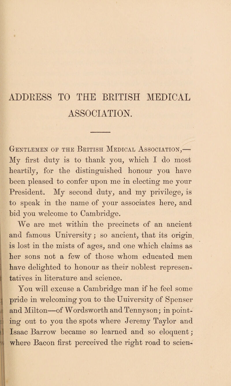 ADDRESS TO THE BRITISH MEDICAL ASSOCIATION. G-entlemen oe the British Medical Association,— My first duty is to tfiank you, wliicli I do most heartily, for the distinguished honour you have been pleased to confer upon me in electing me your President. My second duty, and my privilege, is to speak in the name of your associates here, and bid you welcome to Cambridge. We are met within the precincts of an ancient and famous University; so ancient, that its origin is lost in the mists of ages, and one which claims as her sons not a few of those whom educated men have delighted to honour as their noblest represen- I tatives in literature and science. You will excuse a Cambridge man if he feel some j pride in welcoming you to the Uuiversity of Spenser 1 and Milton—of Wordsworth and Tennyson; in point- ing out to you the spots where Jeremy Taylor and j Isaac Barrow became so learned and so eloquent; v where Bacon first perceived the right road to scien-