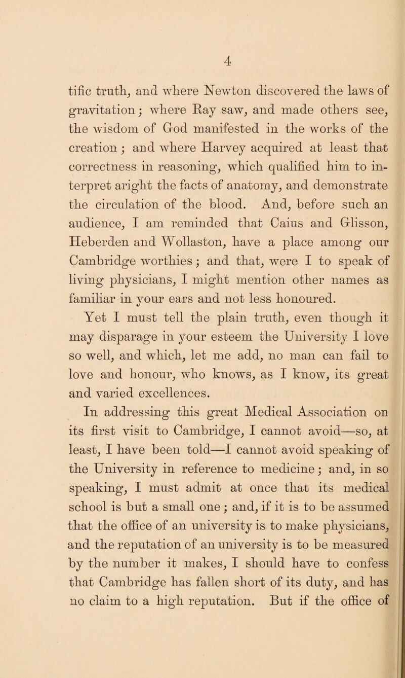 tific truths and where Newton discovered the laws of gravitation; where Ray saw, and made others see, the wisdom of God manifested in the works of the creation ; and where Harvey acquired at least that correctness in reasoning, which qualified him to in¬ terpret aright the facts of anatomy, and demonstrate the circulation of the blood. And, before such an audience, I am reminded that Cains and Glisson, Heberden and Wollaston, have a place among’ our Cambridge worthies; and that, were I to speak of living physicians, I might mention other names as familiar in your ears and not less honoured. Yet I must tell the plain truth, even though it may disparage in your esteem the University I love so well, and which, let me add, no man can fail to love and honour, who knows, as I know, its great and varied excellences. In addressing this great Medical Association on its first visit to Cambridge, I cannot avoid—so, at least, I have been told—I cannot avoid speaking of the University in reference to medicine; and, in so speaking, I must admit at once that its medical school is but a small one; and, if it is to be assumed that the office of an university is to make physicians, and the reputation of an university is to be measured by the number it makes, I should have to confess that Cambridge has fallen short of its duty, and has no claim to a high reputation. But if the office of