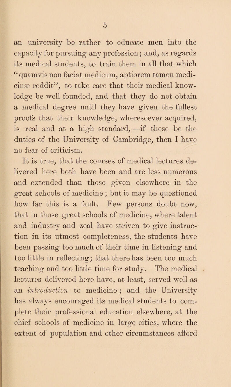 an university be rather to educate men into the capacity for pursuing any profession; and, as regards its medical students, to train them in all that which “quamvis non faciat medicum, aptiorem tamen medi- cinae reddit”, to take care that their medical know¬ ledge be well founded, and that they do not obtain a medical degree until they have given the fullest proofs that their knowledge, wheresoever acquired, is real and at a high standard,—if these be the duties of the University of Cambridge, then I have no fear of criticism. It is true, that the courses of medical lectures de¬ livered here both have been and are less numerous and extended than those given elsewhere in the great schools of medicine; but it may be questioned how far this is a fault. Few persons doubt now, that in those great schools of medicine, where talent and industry and zeal have striven to give instruc¬ tion in its utmost completeness, the students have been passing too much of their time in listening and too little in reflecting; that there has been too much teaching and too little time for study. The medical lectures delivered here have, at least, served well as an introduction to medicine; and the University has always encouraged its medical students to com¬ plete their professional education elsewhere, at the chief schools of medicine in large cities, where the extent of population and other circumstances afford