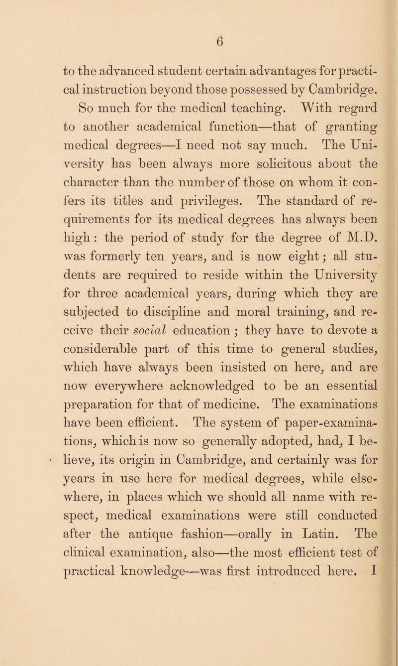 to the advanced student certain advantages for practi¬ cal instruction beyond those possessed by Cambridge. So much for the medical teaching. With regard to another academical function—that of granting medical degrees—I need not say much. The Uni¬ versity has been always more solicitous about the character than the number of those on whom it con¬ fers its titles and privileges. The standard of re¬ quirements for its medical degrees has always been high: the period of study for the degree of M.D. was formerly ten years, and is now eight; all stu¬ dents are required to reside within the University for three academical years, during which they are subjected to discipline and moral training, and re¬ ceive their social education ; they have to devote a considerable part of this time to general studies, which have always been insisted on here, and are now everywhere acknowledged to be an essential preparation for that of medicine. The examinations have been efficient. The system of paper-examina¬ tions, which is now so generally adopted, had, I be- • lieve, its origin in Cambridge, and certainly was for years in use here for medical degrees, while else¬ where, in places which we should all name with re¬ spect, medical examinations were still conducted after the antique fashion—orally in Latin. The clinical examination, also—the most efficient test of practical knowledge—was first introduced here. I