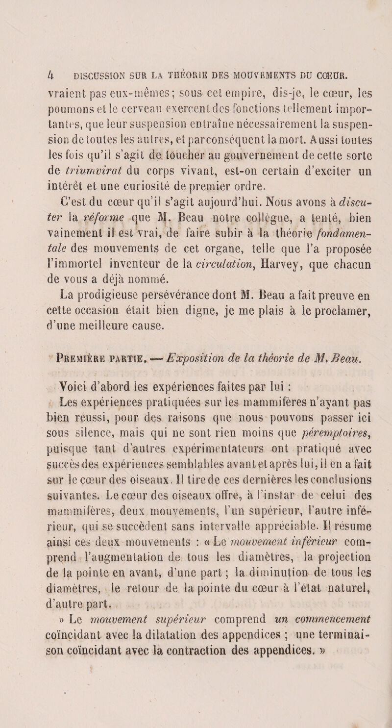 vraient pas eux-mêmes; sous cet empire, dis-je, le cœur, les poumons et le cerveau exercent des fonctions tellement impor¬ tantes, que leur suspension entraîne nécessairement la suspen¬ sion de toutes les autres, et parconséquent la mort. Aussi toutes les fois qu’il s’agit de toucher au gouvernement de celte sorte de triumvirat du corps vivant, est-on certain d’exciter un intérêt et une curiosité de premier ordre. C’est du cœur qu’il s’agit aujourd’hui. Nous avons à discu¬ ter la réforme que M. Beau notre collègue, a tenté, bien vainement i! est vrai, de faire subir à la théorie fondamen¬ tale des mouvements de cet organe, telle que l’a proposée l’immortel inventeur de la circulation, Harvey, que chacun de vous a déjà nommé. La prodigieuse persévérance dont M. Beau a fait preuve en cette occasion était bien digne, je me plais à le proclamer, d’une meilleure cause. Première partie. '—Exposition de la théorie de M. Beau. Voici d’abord les expériences faites par lui : Les expériences pratiquées sur les mammifères n’ayant pas bien réussi, pour des raisons que nous pouvons passer ici sous silence, mais qui ne sont rien moins que péremptoires, puisque tant d’antres expérimentateurs ont pratiqué avec succès des expériences semblables avantetaprès lui, il en a fait sur le cœur des oiseaux. I! tire de ces dernières les conclusions suivantes. Le cœur des oiseaux offre, à l’instar de celui des mammifères, deux mouvements, l’un supérieur, l’autre infé¬ rieur, qui se succèdent sans intervalle appréciable. Il résumé ainsi ces deux mouvements : « Le mouvement inférieur com¬ prend l’augmentation de tons les diamètres, la projection de la pointe en avant, d’une part ; la diminution de tous les diamètres, le retour de la pointe du cœur à l’état naturel, d’autre part. » Le mouvement supérieur comprend un commencement coïncidant avec la dilatation des appendices ; une terminai¬ son coïncidant avec la contraction des appendices. »