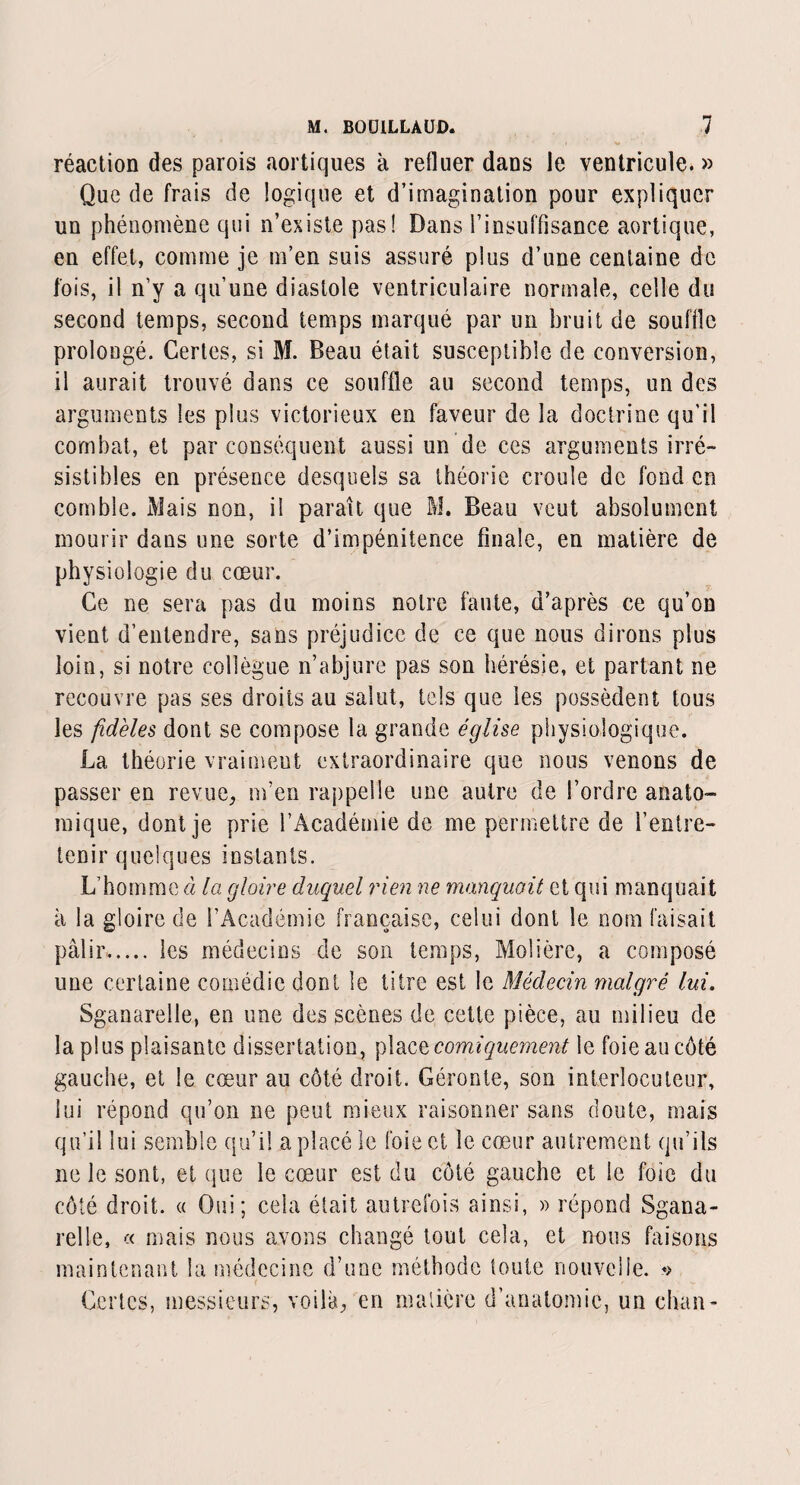 réaction des parois aortiques à refluer dans le ventricule. » Que de frais de logique et d’imagination pour expliquer un phénomène qui n’existe pas! Dans l’insuffisance aortique, en effet, comme je m’en suis assuré plus d’une centaine de fois, il n’y a qu’une diastole ventriculaire normale, celle du second temps, second temps marqué par un bruit de souffle prolongé. Certes, si M. Beau était susceptible de conversion, il aurait trouvé dans ce souffle au second temps, un des arguments les plus victorieux en faveur de la doctrine qu’il combat, et par conséquent aussi un de ces arguments irré¬ sistibles en présence desquels sa théorie croule de fond en comble. Mais non, il paraît que M. Beau veut absolument mourir dans une sorte d’impénitence finale, en matière de physiologie du cœur. Ce ne sera pas du moins notre faute, d’après ce qu’on vient d’entendre, sans préjudice de ce que nous dirons plus loin, si notre collègue n’abjure pas son hérésie, et partant ne recouvre pas ses droits au salut, tels que les possèdent tous les fidèles dont se compose la grande église physiologique. La théorie vraiment extraordinaire que nous venons de passer en revue, m’en rappelle une autre de l’ordre anato¬ mique, dont je prie l’Académie de me permettre de l’entre¬ tenir quelques instants. L’homme à la gloire duquel rien ne manquait et qui manquait à la gloire de l’Académie française, celui dont le nom faisait pâlir. les médecins de son temps, Molière, a composé une certaine comédie dont le titre est le Médecin malgré lui. Sganarelle, en une des scènes de cette pièce, au milieu de la plus plaisante dissertation, place comiquement le foie au côté gauche, et le cœur au côté droit. Géronte, son interlocuteur, lui répond qu’on ne peut mieux raisonner sans doute, mais qu’il lui semble qu’il a placé le foie et le cœur autrement qu’ils ne le sont, et que le cœur est du côté gauche et le foie du côté droit. « Oui; cela était autrefois ainsi, » répond Sgana¬ relle, « mais nous avons changé tout cela, et nous faisons maintenant la médecine d’une méthode toute nouvelle. *> Certes, messieurs, voilà, en matière d’anatomie, un chan-