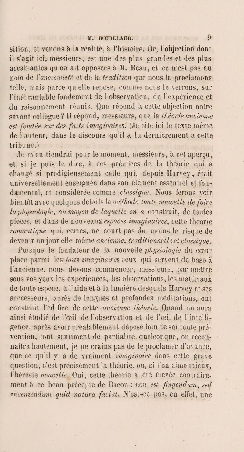 sition, et venons à la réalité, à l’histoire. Or, l’objection dont il s’agit ici, messieurs, est mie des plus grandes et des plus accablantes qu’on ait opposées à M. Beau, et ce n'est pas au nom de Yancienneté et de !a tradition que nous la proclamons telle, mais parce qu’elle repose, comme nous le verrons, sur l’inébranlable fondement de l’observation, de l’expérience et du raisonnement réunis. Que répond à cette objection notre savant collègue? I! répond, messieurs, que la théorie ancienne est fondée sur des faits imaginaires. (Je cite ici le texte même de l’auteur, dans le discours qu’il a lu dernièrement à cette tribune.) Je m’en tiendrai pour le moment, messieurs, à cet aperçu, et, si je puis le dire, à ces prémices de la théorie qui a changé si prodigieusement celle qui, depuis Harvey, était universellement enseignée dans son élément essentiel et fou- damental, et considérée comme classique. Nous ferons voir bientôt avec quelques détails la méthode toute nouvelle de faire la physiologie, au moyen de laquelle on a construit, de toutes pièces, et dans de nouveaux espaces imaginaires, cette théorie romantique qui, certes, ne court pas du moins le risque de devenir un jour elle-même ancienne, traditionnelle et classique. Puisque le fondateur de la nouvelle physiologie du cœur place parmi les faits imaginaires ceux qui servent de base à l’ancienne, nous devons commencer, messieurs, par mettre sous vos yeux les expériences, les observations, les matériaux de toute espèce, à l’aide et à la lumière desquels Harvey et ses successeurs, après de longues et profondes méditations, ont construit l’édifice de cette ancienne théorie. Quand on aura ainsi étudié de l’œil de l’observation et de l’œil de l’intelli¬ gence, après avoir préalablement déposé loindesqi toute pré¬ vention, tout sentiment de parlialité quelconque, on recon¬ naîtra hautement, je ne crains pas de le proclamer d’avance, que ce qu’il y a de vraiment imaginaire dans cette grave question, c’est précisément la théorie, ou, si l’on aime mieux, l’hérésie nouvelle. Oui, cette théorie a été éievée contraire¬ ment à ce beau précepte de Bacon: non est fingendum, sed inveniendum quid natura facial. N’est-ce pas, en effet, une