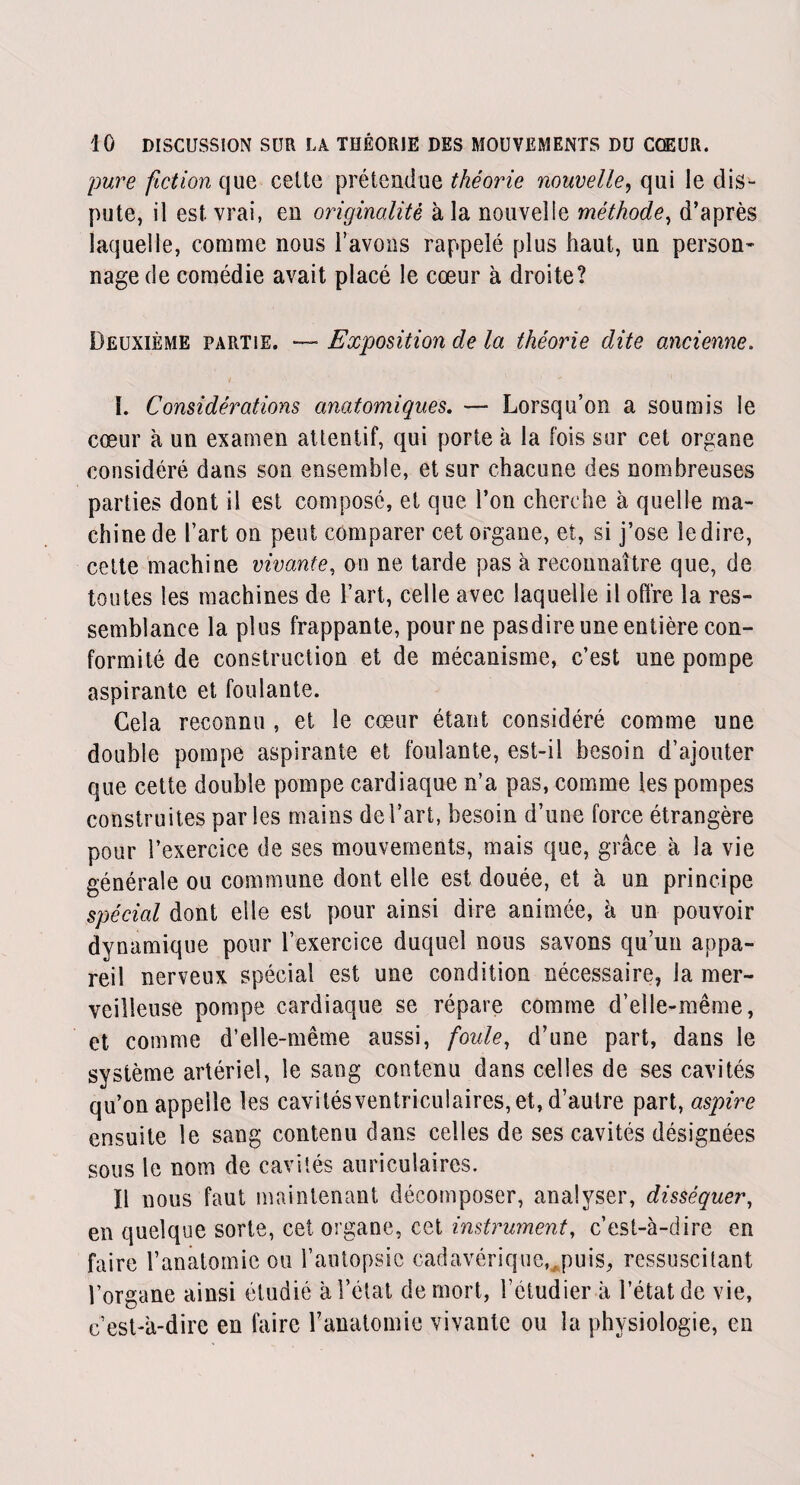 pure fiction que cette prétendue théorie nouvelle, qui le dis¬ pute, il est vrai, en originalité à la nouvelle méthode, d’après laquelle, comme nous l’avons rappelé plus haut, un person¬ nage de comédie avait placé le cœur à droite? Deuxième partie. — Exposition de la théorie dite ancienne. t A ' , 1 1. Considérations anatomiques. — Lorsqu’on a soumis le cœur à un examen attentif, qui porte à la fois sur cet organe considéré dans son ensemble, et sur chacune des nombreuses parties dont il est composé, et que l’on cherche à quelle ma¬ chine de l’art on peut comparer cet organe, et, si j’ose le dire, cette machine vivante, on ne tarde pas à reconnaître que, de toutes les machines de l’art, celle avec laquelle il offre la res¬ semblance la plus frappante, pour ne pasdire une entière con¬ formité de construction et de mécanisme, c’est une pompe aspirante et foulante. Gela reconnu , et le cœur étant considéré comme une double pompe aspirante et foulante, est-il besoin d’ajouter que cette double pompe cardiaque n’a pas, comme les pompes construites par les mains de l’art, besoin d’une force étrangère pour l’exercice de ses mouvements, mais que, grâce à la vie générale ou commune dont elle est douée, et à un principe spécial dont elle est pour ainsi dire animée, à un pouvoir dynamique pour l’exercice duquel nous savons qu’un appa¬ reil nerveux spécial est une condition nécessaire, la mer¬ veilleuse pompe cardiaque se répare comme d’elle-même, et comme d’elle-même aussi, foule, d’une part, dans le système artériel, le sang contenu dans celles de ses cavités qu’on appelle les cavilésventriculaires, et, d’autre part, aspire ensuite le sang contenu dans celles de ses cavités désignées sous le nom de cavités auriculaires. Il nous faut maintenant décomposer, analyser, disséquer, en quelque sorte, cet organe, cet instrument, c’est-à-dire en faire l’anatomie ou l’autopsie cadavérique, puis, ressuscitant l’organe ainsi étudié à l’état de mort, l’étudier à l’état de vie, c’est-à-dire en faire l’anatomie vivante ou la physiologie, en