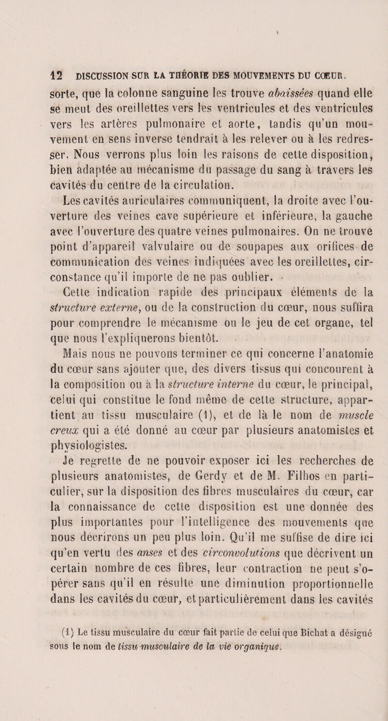 sorte, que la colonne sanguine les trouve abaissées quand elle se meut des oreillettes vers les ventricules et des ventricules vers les artères pulmonaire et aorte, tandis qu’un mou¬ vement en sens inverse tendrait à les relever ou à les redres¬ ser. Nous verrons plus loin les raisons de cette disposition, bien adaptée au mécanisme du passage du sang à travers les cavités du centre de la circulation. Les cavités auriculaires communiquent, la droite avec l’ou¬ verture des veines cave supérieure et inférieure, la gauche avec l’ouverture des quatre veines pulmonaires. On ne trouve point d’appareil valvulaire ou de soupapes aux oritices de communication des veines indiquées avec les oreillettes, cir¬ constance qu’il importe de ne pas oublier. Cette indication rapide des principaux éléments de la structure externe, ou de la construction du cœur, nous suffira pour comprendre le mécanisme ou le jeu de cet organe, tel que nous l’expliquerons bientôt. Mais nous ne pouvons terminer ce qui concerne l’anatomie du cœur sans ajouter que, des divers tissus qui concourent à la composition ou à la structure interne du cœur, le principal, celui qui constitue le fond même de cette structure, appar¬ tient au tissu musculaire (1), et de là le nom de muscle creux qui a été donné au cœur par plusieurs anatomistes et physiologistes. Je regrette de ne pouvoir exposer ici les recherches de plusieurs anatomistes, de Gerdy et de M. Filhos en parti¬ culier, sur la disposition des fibres musculaires du cœur, car la connaissance de cette disposition est une donnée des plus importantes pour l'intelligence des mouvements que nous décrirons un peu plus loin. Qu’il me suffise de dire ici qu’en vertu des anses et des circonvolutions que décrivent un certain nombre de ces fibres, leur contraction ne peut s’o¬ pérer sans qu’il en résulte une diminution proportionnelle dans les cavités du cœur, et particulièrement dans les cavités (1) Le tissu musculaire du cœur fait partie de celui que Bichat a désigné sous le nom de tissu musculaire de la vie organique.