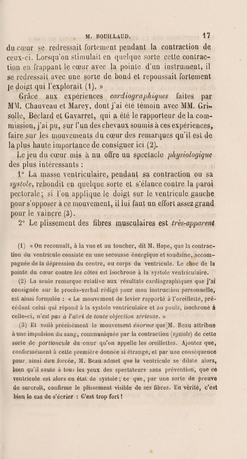 dü cœur se redressait fortement pendant la contraction de ceux-ci. Lorsqu’on stimulait en quelque sorte cette contrac¬ tion eu frappant le cœur avec la pointe d’un instrument, il se redressait avec une sorte de bond et repoussait fortement je doigt qui l’explorait (1). » Grâce aux expériences cardiographiques faites par MW. Chauveau et Marey, dont j’ai été témoin avec MM. Gri¬ solle, Béclard et Gavarret, qui a été le rapporteur delà com¬ mission, j’ai pu, sur l’un des chevaux soumis à ces expériences, faire sur les mouvements du cœur des remarques qu i! est de la plus haute importance de consigner ici (2). Le jeu du cœur mis à nu offre un spectacle physiologique des plus intéressants : 1° La masse ventriculaire, pendant sa contraction ou sa systole, rebondit en quelque sorte et s’élance contre la paroi pectorale; si l’on applique le doigt sur le ventricule gauche pour s’opposer à ce mouvement, il lui faut un effort assez grand pour le vaincre (3). 2° Le plissement des fibres musculaires est tr'es-apparent (1) « On reconnaît, à la vue et au toucher, dit M. Hope, que la contrac¬ tion du ventricule consiste en une secousse énergique et soudaine, accom¬ pagnée de la dépression du centre, ou corps du ventricule. Le choc de la pointe du cœur contre les côtes est isochrone à la systole ventriculaire. (2) La seule remarque relative aux résultats cardiographiques que j’ai consignée sur le procès-verbal rédigé pour mon instruction personnelle, est ainsi formulée : « Le mouvement de levier rapporté à l’oreillette, pré¬ cédant celui qui répond à la systole ventriculaire et au pouls, isochrone à celle-ci, n'est pas à l’abri de toute objection sérieuse. » (3) Et voilà précisément le mouvement énorme queM. Beau attribue à une impulsion du sang, communiquée par la contraction (systole) de cette sorte de portioncule du cœur qu’on appelle les oreillettes. Ajoutez que, conformément à cette première donnée si étrange, et par une conséquence pour ainsi dire forcée, M. Beau admet que la ventricule se dilate alors, bien qu’il saute à tous les yeux des spectateurs sans prévention, que ce ventricule est alors en état de systole; ce que, par une sorte de preuve de surcroît, confirme le plissement visible de ses fibres. En vérité, c’est bien le cas de s’écrier : C’est trop fort !