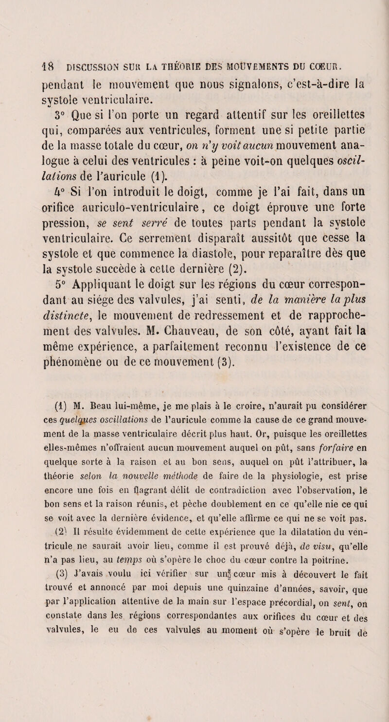 pendant le mouvement que nous signalons, c’est-à-dire la systole ventriculaire. 3° Que si l’on porte un regard attentif sur les oreillettes qui, comparées aux ventricules, forment une si petite partie de la masse totale du cœur, on n'y voit aucun mouvement ana¬ logue à celui des ventricules : à peine voit-on quelques oscil¬ lations de Fauricule (1). k° Si l’on introduit le doigt, comme je l’ai fait, dans un orifice auriculo-ventriculaire, ce doigt éprouve une forte pression, se sent serré de toutes parts pendant la systole ventriculaire. Ce serrement disparaît aussitôt que cesse la systole et que commence la diastole, pour reparaître dès que la systole succède à cette dernière (2). 5° Appliquant le doigt sur les régions du cœur correspon¬ dant au siège des valvules, j’ai senti, de la manière la plus distincte, le mouvement de redressement et de rapproche¬ ment des valvules. M. Chauveau, de son côté, avant fait la même expérience, a parfaitement reconnu l’existence de ce phénomène ou de ce mouvement (3). (1) M. Beau lui-même, je me plais à le croire, n’aurait pu considérer ces quelques oscillations de l’auricule comme la cause de ce grand mouve¬ ment de la masse ventriculaire décrit plus haut. Or, puisque les oreillettes elles-mêmes n’olïraient aucun mouvement auquel on pût, sans forfaire en quelque sorte à la raison et au bon sens, auquel on pût l’attribuer, la théorie selon la nouvelle méthode de faire de la physiologie, est prise encore une fois en flagrant délit de contradiction avec l’observation, le bon sens et la raison réunis, et pèche doublement en ce qu’elle nie ce qui se voit avec la dernière évidence, et qu’elle affirme ce qui ne se voit pas. (2^ Il résulte évidemment de cette expérience que la dilatation du ven¬ tricule ne saurait avoir lieu, comme il est prouvé déjà, de visu, qu’elle n’a pas lieu, au temps où s’opère le choc du cœur contre la poitrine. (3) J’avais voulu ici vérifier sur unE cœur mis à découvert le fait trouvé et annoncé par moi depuis une quinzaine d’années, savoir, que par l’application attentive de la main sur l’espace précordia], on sent, on constate dans les régions correspondantes aux orifices du cœur et des valvules, le eu de ces valvules au moment où s’opère le bruit de