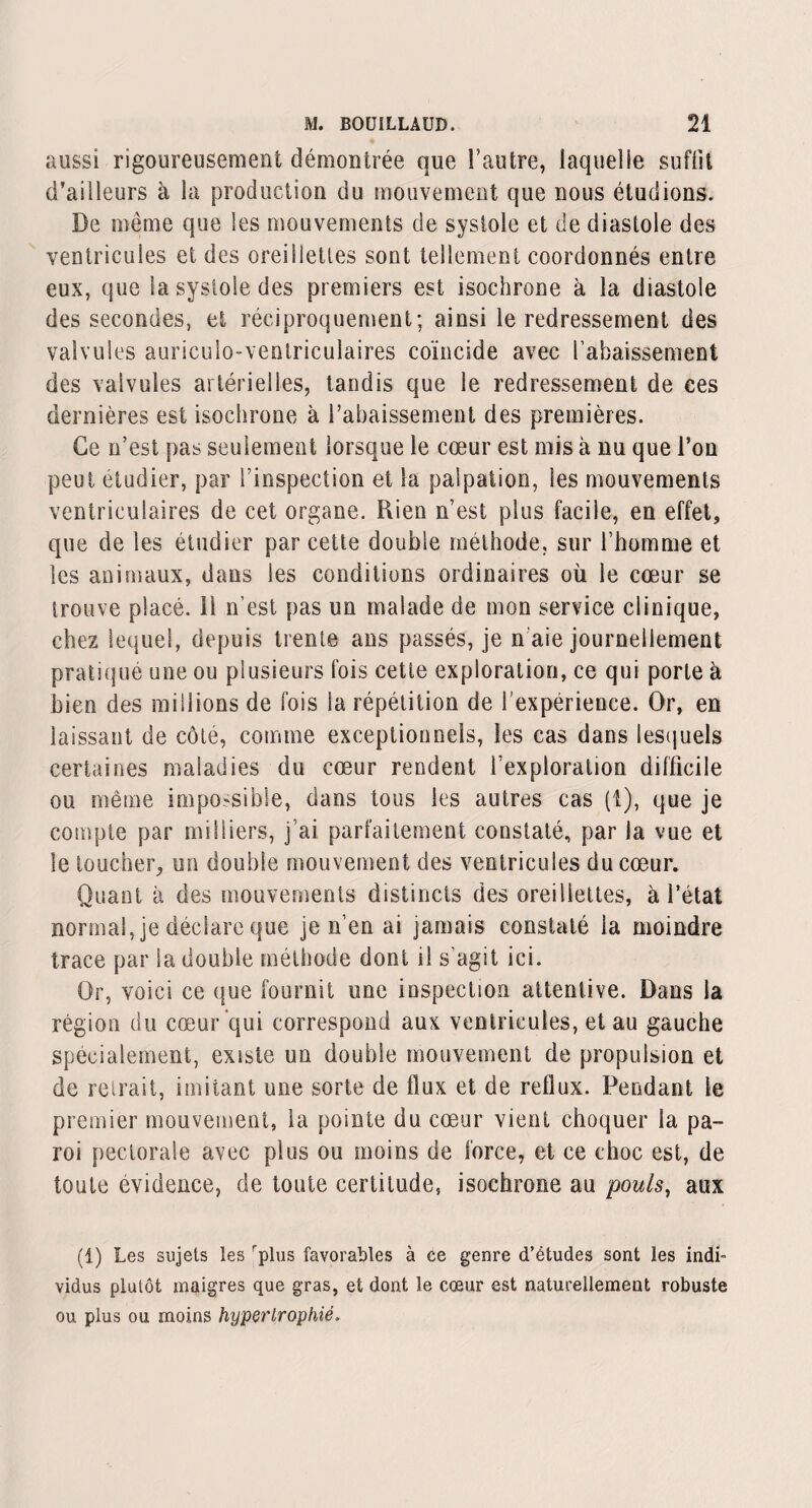 aussi rigoureusement démontrée que l’autre, laquelle suffit d’ailleurs à la production du mouvement que nous étudions. De meme que les mouvements de systole et de diastole des ventricules et des orei 1 Jettes sont tellement coordonnés entre eux, que la systole des premiers est isochrone à la diastole des secondes, et réciproquement; ainsi le redressement des valvules auriculo-ventriculaires coïncide avec l’abaissement des valvules artérielles, tandis que le redressement de ces dernières est isochrone à l’abaissement des premières. Ce n’est pas seulement lorsque le cœur est mis à nu que l’on peut etudier, par l’inspection et Sa palpation, les mouvements ventriculaires de cet organe. Rien n’est plus facile, en effet, que de les étudier par cette double méthode, sur l’homme et les animaux, dans les conditions ordinaires où le cœur se trouve placé, il n’est pas un malade de mon service clinique, chez lequel, depuis trente ans passés, je n aie journellement pratiqué une ou plusieurs fois cette exploration, ce qui porte à bien des millions de fois la répétition de l’expérience. Or, en laissant de côté, comme exceptionnels, les cas dans lesquels certaines maladies du cœur rendent l’exploration difficile ou même impossible, dans tous les autres cas (1), que je compte par milliers, j’ai parfaitement constaté, par la vue et le toucher, un double mouvement des ventricules du cœur. Quant à des mouvements distincts des oreillettes, à l’état normal, je déclare que je n’en ai jamais constaté la moindre trace par la double méthode dont il s’agit ici. Or, voici ce que fournit une inspection attentive. Dans la région du cœur qui correspond aux ventricules, et au gauche spécialement, existe un double mouvement de propulsion et de retrait, imitant une sorte de flux et de reflux. Pendant le premier mouvement, la pointe du cœur vient choquer la pa¬ roi pectorale avec plus ou moins de force, et ce choc est, de toute évidence, de toute certitude, isochrone au pouls, aux (1) Les sujets les rplus favorables à ce genre d’études sont les indi¬ vidus plutôt maigres que gras, et dont le cœur est naturellement robuste ou plus ou moins hypertrophié.