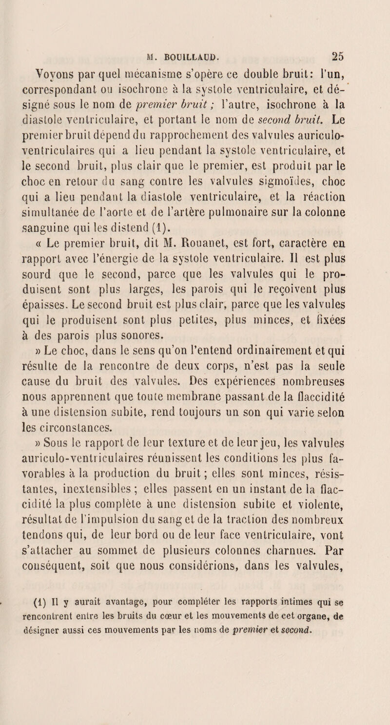 Voyons par quel mécanisme s’opère ce double bruit: l’un, correspondant ou isochrone à la systole ventriculaire, et dé¬ signé sous le nom de premier bruit ; l’autre, isochrone à la diastole ventriculaire, et portant le nom de second bruit. Le premier bruit dépend du rapprochement des valvules auriculo- ventriculaires qui a lieu pendant la systole ventriculaire, et le second bruit, plus clair que le premier, est produit par le choc en retour du sang contre les valvules sigmoïdes, choc qui a lieu pendant la diastole ventriculaire, et la réaction simultanée de l’aorte et de l’artère pulmonaire sur la colonne sanguine qui les distend (1). « Le premier bruit, dit M. Rouanet, est fort, caractère en rapport avec l’énergie de la systole ventriculaire. 11 est plus sourd que le second, parce que les valvules qui le pro¬ duisent sont plus larges, les parois qui le reçoivent plus épaisses. Le second bruit est plus clair, parce que les valvules qui le produisent sont plus petites, plus minces, et fixées à des parois plus sonores. » Le choc, dans le sens qu’on l’entend ordinairement et qui résulte de la rencontre de deux corps, n’est pas la seule cause du bruit des valvules. Des expériences nombreuses nous apprennent que toute membrane passant de la flaccidité à une distension subite, rend toujours un son qui varie selon les circonstances. » Sous le rapport de leur texture et de leur jeu, les valvules auriculo-ventricuîaires réunissent les conditions les plus fa¬ vorables à la production du bruit; elles sont minces, résis¬ tantes, inextensibles ; elles passent en un instant de la flac¬ cidité la plus complète à une distension subite et violente, résultat de l’impulsion du sang et de la traction des nombreux tendons qui, de leur bord ou de leur face ventriculaire, vont s’attacher au sommet de plusieurs colonnes charnues. Par conséquent, soit que nous considérions, dans les valvules, (1) Il y aurait avantage, pour compléter les rapports intimes qui se rencontrent entre les bruits du cœur et les mouvements de cet organe, de désigner aussi ces mouvements par les noms de premier et second.